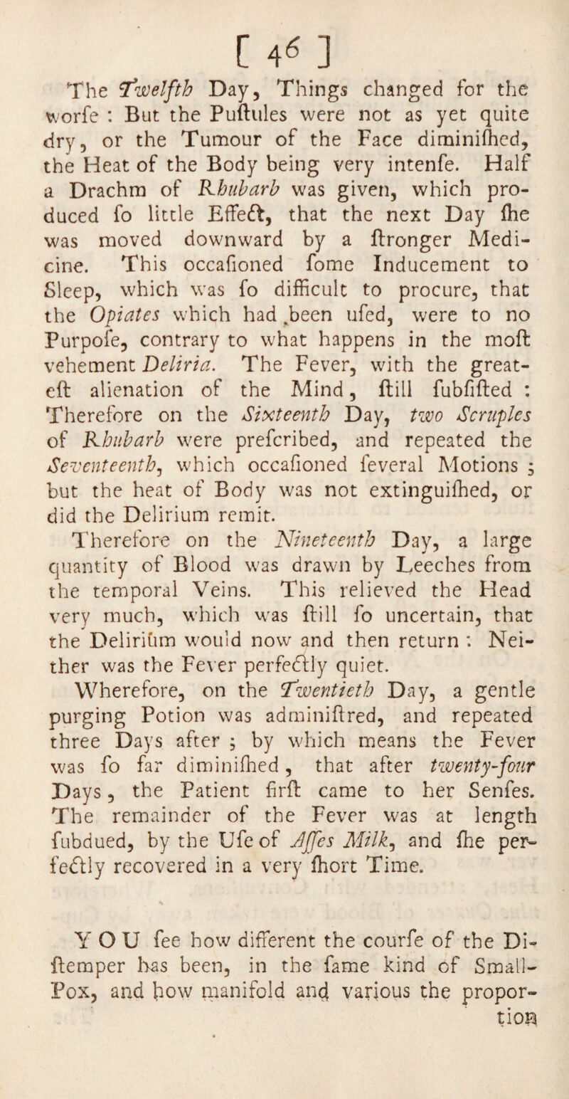 [ 4« ] The twelfth Day, Things changed for the worfe : But the Puftules were not as yet quite dry, or the Tumour of the Face diminished, the Heat of the Body being very intenfe. Haif a Drachm of Rhubarb was given, which pro¬ duced fo little Effeft, that the next Day Ihe was moved downward by a ftronger Medi¬ cine. This occafioned fome Inducement to Sleep, which was fo difficult to procure, that the Opiates which had .been ufed, were to no Purpofe, contrary to what happens in the moft vehement Deliria. The Fever, with the great- eft alienation of the Mind, ft ill fubfifted : Therefore on the Sixteenth Day, two Scruples of Rhubarb were prefcribed, and repeated the Seventeenth, which occafioned feveral Motions , but the heat of Body was not extinguished, or did the Delirium remit. Therefore on the Nineteenth Day, a large quantity of Blood was drawn by Leeches from the temporal Veins. This relieved the Head very much, which was ftill fo uncertain, that the Delirium would now and then return : Nei¬ ther was the Fever perfectly quiet. Wherefore, on the Twentieth Day, a gentle purging Potion was adminiftred, and repeated three Days after , by which means the Fever was fo far diminished, that after twenty-four Days, the Patient firft came to her Senfes. The remainder of the Fever was at length fubdued, by the Ufeof JJfes Milk, and She per¬ fectly recovered in a very ffiort Time. Y O U fee how different the courfe of the Di- ftemper has been, in the fame kind of Small- Pox, and how manifold and various the propor¬ tion