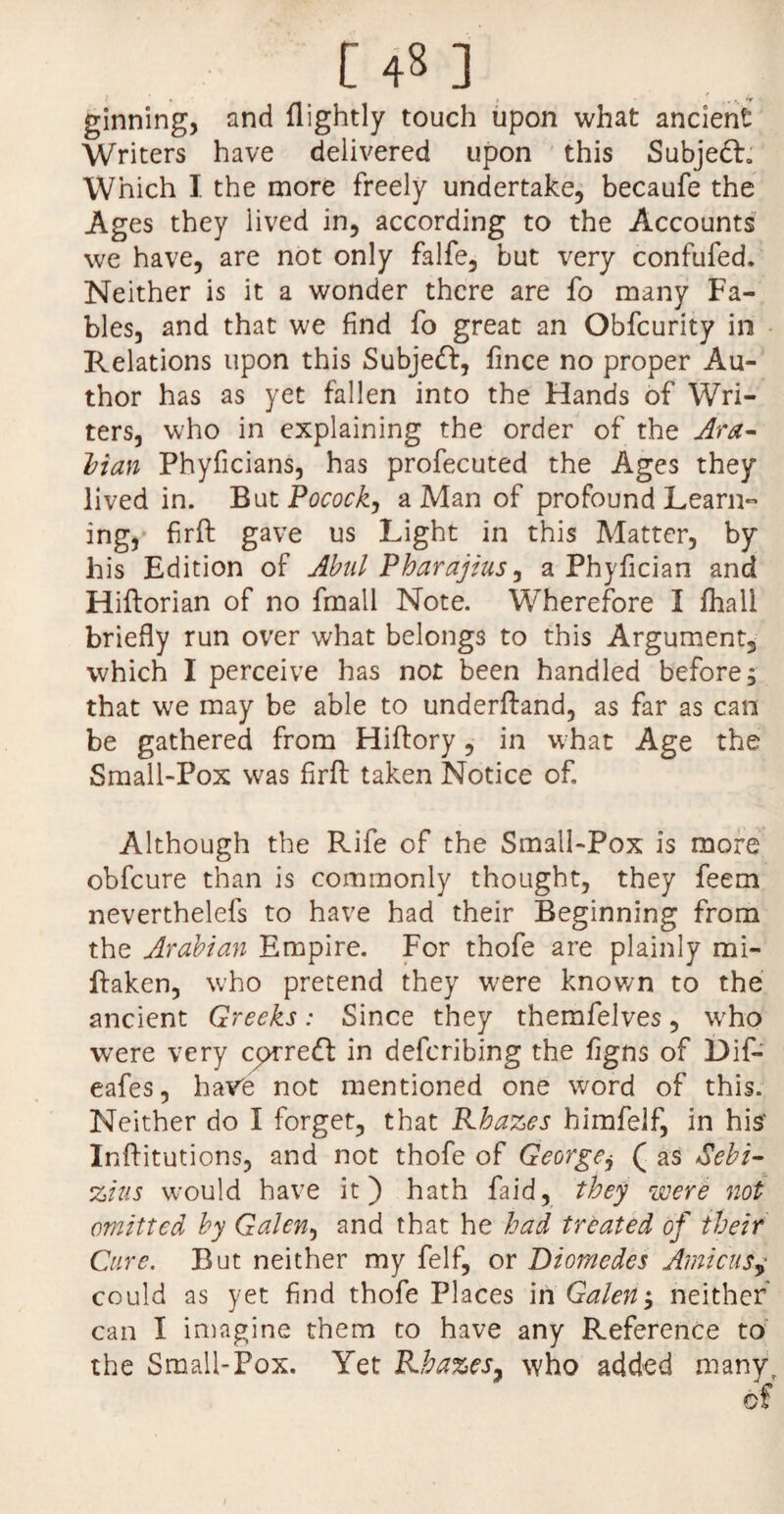 [ 4« ] ginning, and {lightly touch upon what ancient Writers have delivered upon this Subjedb Which I the more freely undertake, becaufe the Ages they lived in, according to the Accounts we have, are not only falfe, but very confufed. Neither is it a wonder there are fo many Fa¬ bles, and that we find fo great an Obfcurity in Relations upon this Subjedf, fince no proper Au¬ thor has as yet fallen into the Hands of Wri¬ ters, who in explaining the order of the Ara~ Man Phyficians, has profecuted the Ages they lived in. But Pocock, a Man of profound Learn¬ ing, firft: gave us Light in this Matter, by his Edition of Abul Pharajius, a Phyfician and Hiftorian of no fmall Note. Wherefore I fhali briefly run over what belongs to this Argument, which I perceive has not been handled before; that we may be able to underftand, as far as can be gathered from Hiftory, in what Age the Small-Pox was firft taken Notice of. Although the Rife of the Small-Pox is more obfcure than is commonly thought, they feem neverthelefs to have had their Beginning from the Arabian Empire. For thofe are plainly mi- ftaken, who pretend they were known to the ancient Greeks: Since they themfelves, who were very corredf in defcribing the figns of Dif- eafes, have not mentioned one word of this. Neither do I forget, that Rhazes himfelf, in his' Inftitutions, and not thofe of George, ( as 8ebi- zius would have it) hath Laid, they were not omitted by Galen, and that he had treated of their Cure. But neither my felf, or Diomedes Amicus, could as yet find thofe Places in Galen; neither can I imagine them to have any Reference to the Small-Pox. Yet Rhazes, who added many i
