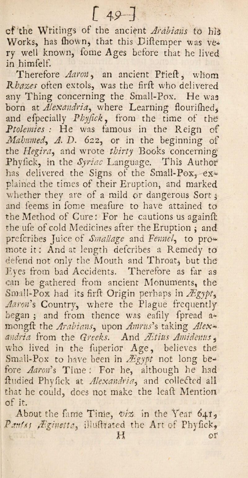 [ 49-] cf the Waitings of the ancient Arabians to hid Works, has fhown, that this JRftemper was ve« ry well known, fome Ages before that he lived in himfelf. Therefore Aaron, an ancient Fried, whom Rhazes often extols, was the firffc who delivered any Thing concerning the Small-Pox. He was born at Alexandria, where Learning ftourifhed* and efpecially Phyfick, from the time of the Ptolemies : He was famous in the Reign of Mahumed, A. D. 622, or in the beginning of the Hegira, and wrote thirty Rooks concerning Phyfick, in the Syriac Language. This Author has delivered the Signs of the Small-Pax, ex* plained the times of their Eruption, and marked whether they are of a mild or dangerous Sort $ and feems in fome meafure to have attained to the Method of Cure: For he cautions us againfl the ufe of cold Medicines after the Eruption ; and prefcribes Juice of Small age and Fennel, to pro- mote it: And at length defcribes a Remedy to defend not only the Mouth and Throaty but the Eves from bad Accidents. Therefore as far as j can be gathered from ancient Monuments, the Small-Fox had its fir ft Origin perhaps in AEgypt, Aaron's Country, where the Flague frequently began ; and from thence was eafily fpread a- mongff the Arabians, upon Amnis's taking Alex* andria from the Greeks. And JEtius Amidenus 5 who lived in the fuperior Age, believes the Small-Pox to have been in AEgypt not long be¬ fore Aaron's Time : For he, although he had ftudied Phyfick at Alexandria, and colledled all that he could, does not make the leaft Mention of it. About the fame Time, In the Year 6410 Parti*; /Pginetta, illuftrated the Art of Phyfick* H ot