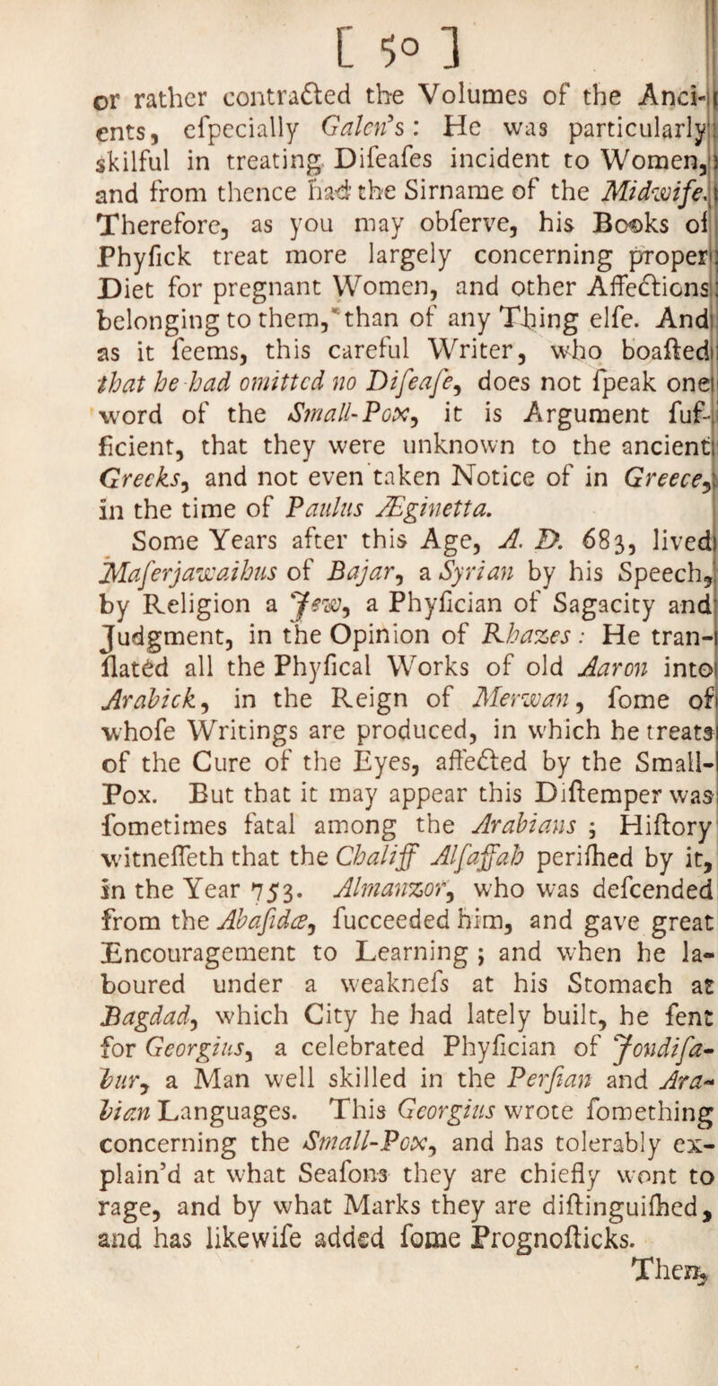 or rather contrafted the Volumes of the AncLi eiits, efpecially Galen's: He was particularly: skilful in treating Difeafes incident to Women,) and from thence had’the Sirname of the Midwife.) Therefore, as you may obferve, his Bo^ks ol Phyfick treat more largely concerning propero Diet for pregnant Women, and other Affections : belonging to them,than of any Thing elfe. And: as it feems, this careful Writer, who boaftedo that he had omitted no Difeafe, does not fpeak oneii word of the Small-Pox, it is Argument fuf-i fident, that they were unknown to the ancient Greeks, and not even taken Notice of in Greece, in the time of Paulas AEginetta. Some Years after this Age, A. Z>. 683, lived Maferjawaihus of Bajar, a Syrian by his Speech, by Religion a Jew, a Phyfician of Sagacity and Judgment, in the Opinion of Khazes: He tran- flated all the Phyfical Works of old Aaron into Arahick, in the Reign of Merwan, fome of whofe Writings are produced, in which he treats of the Cure of the Eyes, afleded by the Small¬ pox. But that it may appear this Diftemper was fometimes fatal among the Arabians ; Hiftory witnefleth that the Chaliff Alfaffah perifhed by it, in the Year 753. Almanzor, who was descended from the Abafidce, fucceeded him, and gave great Encouragement to Learning ; and when he la¬ boured under a weaknefs at his Stomach at Bagdad, which City he had lately built, he fent for Georgius, a celebrated Phyfician of Jondifa- Vury a Man well skilled in the Perfian and Ara~ Vim Languages. This Georgius wrote fomething concerning the Small-Pox, and has tolerably ex¬ plain’d at what Seafons they are chiefly wont to rage, and by what Marks they are diftinguilhed, and has likewife added fome Prognofticks. The%