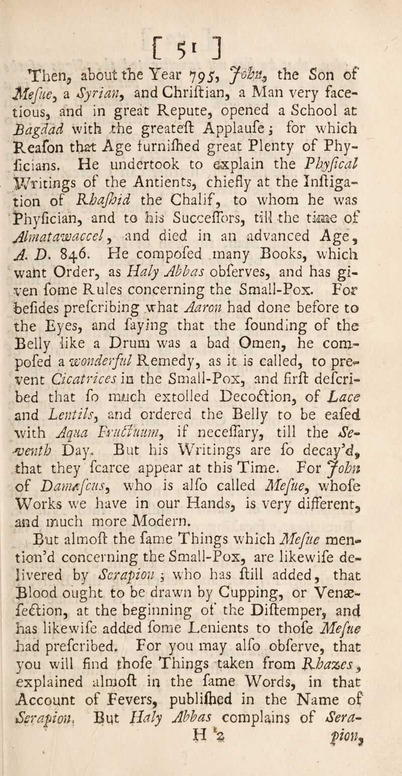 [ ■>' ] Then, about the Year 795, Johu9 the Son of Mefue, a Syrian9 and Chriftian, a Man very face¬ tious, and in great Repute, opened a School at Bagdad with .the greateft Applaufe 3 for which Reafon that Age furnilhed great Plenty of Phy- ficians. He undertook to explain the Pbyfical Writings of the Antients, chiefly at the Initia¬ tion of Kbafbid the Chalif, to whom he was Phyfician, and to his Succeflbrs, till the time of Almatawaccel, and died in an advanced Age, A. D. 846. He cornpofed many Books, which want Order, as Haly Abbas obferves, and has gi¬ ven fome Rules concerning the Small-Pox. For befides preferibing what Aaron had done before to the Eyes, and faying that the founding of the Belly like a Drum was a bad Omen, he com- pofed a wonderful Remedy, as it is called, to pre- vent Cicatrices in the Small-Pox, and firft defer!- bed that fo much extolled Deco&ion, of Lace and Lentils, and ordered the Belly to be eafed with Aqua Pru6lmm9 if neceflary, till the Se¬ venth Day. But his Writings are fo decay’d, that they fcarce appear at this Time. For John of Damn feus, who is alfo called Mefue, whofe Works we have in our Hands, is very different and much more Modern. But almoft the fame Things which Mefue men¬ tion’d concerning the Small-Pox, are likewife de¬ livered by Serapion ; who has Hill added, that Blood ought to be drawn by Cupping, or Venae- feftion, at the beginning of the Diftemper, and has likewife added fome Lenients to thofe Mefue had preferibed. For you may alfo obferve, that you will find thofe Things taken from JLhazes, explained almoft in the fame Words, in that Account of Fevers, publiflied in the Name of Serapion, But Holy Abbas complains of Sera- H \ fm3