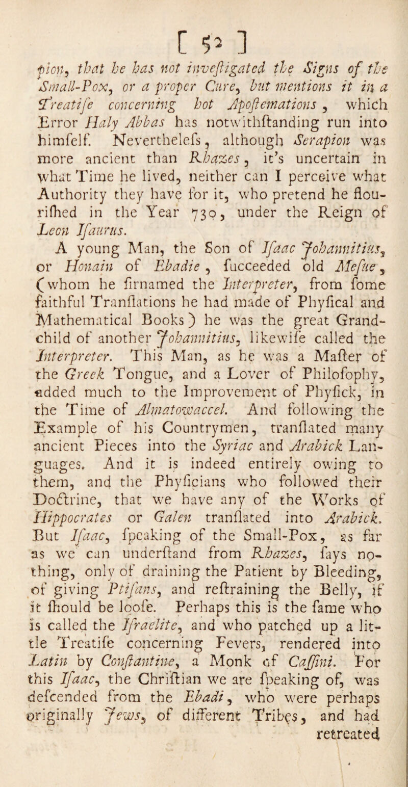 [ ] fion, that he has not inveftigatcd the Signs of the Small-Pox, or a proper Cure, hut mentions it in a ffreatife concerning hot Apoftcmations , which Error Ualy Abbas has notwithftanding run into himfelf. Nevertheless , although Serapion was more ancient than Khazes, it’s uncertain in what Time he lived, neither can I perceive what Authority they have for it, who pretend he flou- rifhed in the Year 730, under the Reign of Leon If a urns. A young Man, the Son of Jfaac Johannitius, or Honain of Ebadie , fucceeded old Mefue, (whom he firnamed the Interpreter, from fome faithful Tranttations he had made of Phyfical and Mathematical Books) he was the great Grand¬ child of another Johannitius, likewife called the Interpreter. This Man, as he was a Matter of the Greek Tongue, and a Lover of Philofophy, edded much to the Improvement of Phyttck, in the Time of Ahnatowaccel. And following the Example of his Countrymen, tranflated many ancient Pieces into the Syriac and Arabick Lan¬ guages, And it is indeed entirely owing to them, and the Phyficians who followed their Doftrine, that we have any of the Works of Hippocrates or Galen tranflated into Arabick. But Jfaac, fpeaking of the Small-Pox, as far as we can underttand from Khazes, fays no¬ thing, only of draining the Patient by Bleeding, of giving Ptifans, and reftraining the Belly, if It ttiould be loofe. Perhaps this is the fame who Is called the Jfraelite, and who patched up a lit¬ tle Treatife concerning Fevers, rendered into Latin by Confiantine, a Monk of Caffini. For this Jfaac, the Chriftian we are fpeaking of, was defeended from the Ebadi, who were perhaps originally Jews, of different Tribes, and had retreated