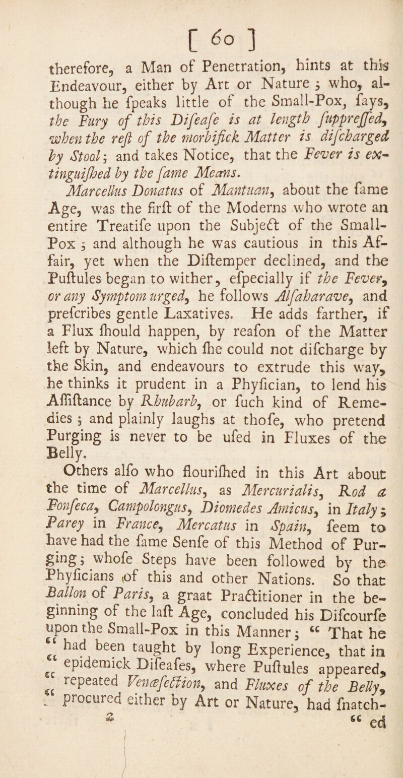 [ *> ] therefore, a Man of Penetration, hints at this Endeavour, either by Art or Nature ; who, al¬ though he fpeaks little of the Small-Pox, fays, the Fury of this Difeafe is at length fupprejfed, when the reft of the vnorbifick Matter is difcharged by Stoo.1 j and takes Notice, that the Fever is ex- tinguijhed hy the fame Means. Marcellus Donatus of Mantuan, about the fame Age, was the firft of the Moderns who wrote an entire Treatife upon the Subject of the Small- Pox 5 and although he was cautious in this Af¬ fair, yet when the Diftemper declined, and the Puftules began to wither, efpecially if the Fever, or any Symptom urged, he follows Alfaharave, and prefcribes gentle Laxatives. He adds farther, if a Flux Ihould happen, by reafon of the Matter left by Nature, which lhe could not difcharge by the Skin, and endeavours to extrude this way, he thinks it prudent in a Phyfician, to lend his Aftiftance by Rhubarb, or fuch kind of Reme¬ dies ; and plainly laughs at thofe, who pretend Purging is never to be ufed in Fluxes of the Belly. Others alfo who flourifhed in this Art about the time of Marcellus, as Mercurialis, Rod a Fonfeca, Campolongus, Diomedes Amicus, in Italy ; Parey in France, Mercatus in Spain, feem to have had the fame Senfe of this Method of Pur¬ ging ; whofe Steps have been followed by the Phyficians ,of this and other Nations. So that Ballon of Paris, a graat Praftitioner in the be¬ ginning of the laft Age, concluded his Difcourfe upon the Small-Pox in this Manner; u That he had been taught by long Experience, that in gc opideohck Difeafes, where Puftules appeared, u repeated Vencefeblion, and Fluxes of the Belly, - Pr°cured either by Art or Nature, had fnatch- s ed /