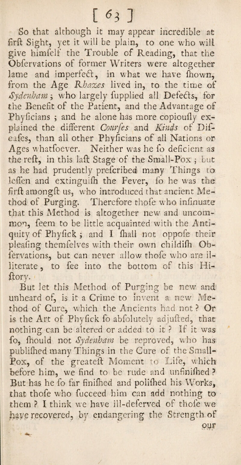 So that although it may appear incredible at Sight, yet it will be plain, to one who will give himfelf the Trouble of Reading, that the Obfervations of former Writers were altogether lame and imperfedl, in what we have fhown, from the Age Khazes lived in, to the time of Sydenham, who largely fupplied all Defects, for the Benefit of the Patient, and the Advantage of Phyficians ; and he alone has more copiouily ex¬ plained the different Courfes and Kinds of Dif- eafes, than all other Phyficians of all Nations or Ages whatfoever. Neither was he fo deficient as the reft, in this laft Stage of the Small-Pox ; but as he had prudently prefcribed many Things to leffen and extinguifh the Fever, io he was the firft amongft us, who introduced that ancient Me¬ thod of Purging. Therefore chofe who infinuate that this Method Is altogether new and uncom¬ mon, feem to be little acquainted with the Anti¬ quity of Phyfick and I fhall not oppofe their pleafing themfelves with their own childifh Ob¬ fervations, but can never allow thofe who are il¬ literate , to fee into the bottom of this Hi- ftory. But let this Method of Purging be new and unheard of, is it a Crime to invent a new Me¬ thod of Cure, which the Ancients had not? Or is the Art of Phyfick fo abfoluteiy adjufted, that nothing can be altered or added to it ? If it was fo, fhould not Sydenham be reproved, who has publifhed many Things in the Cure of the Small- Pox, of the greateft Moment to Life, which before him, we find to be rude and unfinished ? But has he fo far finilhed and poiifhed his Works, that thofe who fucceed him can add nothing to them ? I think we have ill-deferved of thofe we hay.e recovered, by endangering the Strength of our