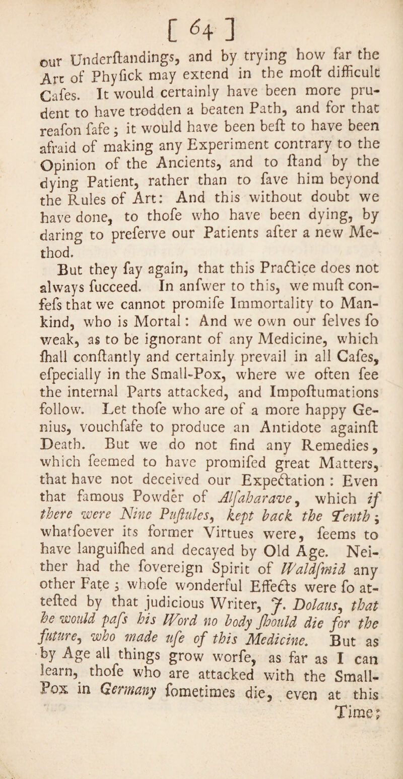 [ <4 ] our Underftandings, and by trying how far the Arc of Phyfick may extend in the moft difficult Cafes. It would certainly have been more pru¬ dent to have trodden a beaten Path, and for that reafon fafe; it would have been beft to have been afraid of making any Experiment contrary to the Opinion of the Ancients, and to Hand by the dying Patient, rather than to fave him beyond the Rules of Art: And this without doubt we have done, to thofe who have been dying, by daring to preferve our Patients after a new Me¬ thod. But they fay again, that this Prafrice does not always fucceed. In anfwer to this, we muft con- fefs that we cannot promife Immortality to Man¬ kind, who is Mortal: And we own our felves fo weak, as to be ignorant of any Medicine, which fhall conftantly and certainly prevail in all Cafes, efpecially in the Small-Pox, where we often fee the internal Parts attacked, and Impoftumations follow. Let thofe who are of a more happy Ge¬ nius, vouchfafe to produce an Antidote againft Death. But we do not find any Remedies, which feemed to have promifed great Matters, that have not deceived our Expectation : Even that famous Powder of Alfaharave, which if there were Nine Puftules, kept hack the tenth; whatfoever its former Virtues were, feems to have languilhed and decayed by Old Age. Nei¬ ther had the fovereign Spirit of Waldftnid any other Fate $ whofe wonderful Effects were fo at- tefted by that judicious Writer, J. Dolans, that he would pafs his Word no body Jhould die for the future, who made ufe of this Medicine, But as by Age all things grow worfe, as far as I can learn, thofe who are attacked with the Small- Pox in Germany fometimes die, even at this Time;