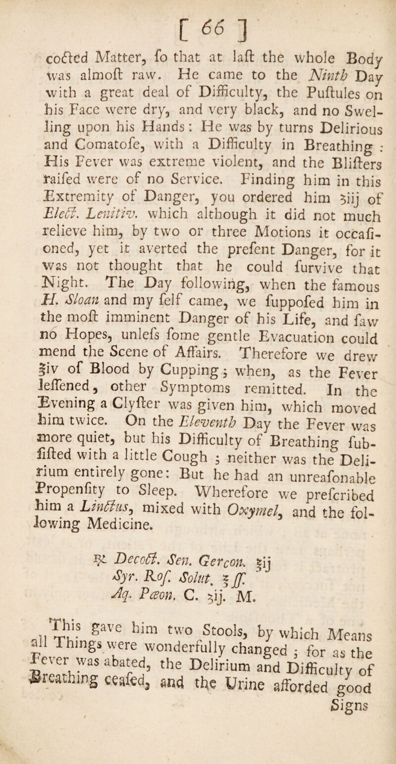 [ fifi ] coaled Matter, fo that at laft the whole Body Was almoft raw. He came to the Ninth Day with a great deal of Difficulty, the Puflules on his Face were dry, and very black, and no Swel¬ ling upon his Hands: He was by turns Delirious and Comatofe, with a Difficulty in Breathing ; His Fever was extreme violent, and the Blifters raifed were of no Service. Finding him in this Extremity of Danger, you ordered him $iij of Eleff. Lenitiv. which although it did not much relieve him, by two or three Motions it occafi- oned, yet it averted the prefent Danger, for it was not thought that he could furvive that Night. The Day following, when the famous EL Sloan and my felf came, we fuppofed him in the moft imminent Danger of his Life, and favv no Hopes, unlefs fome gentle Evacuation could mend the Scene of Affairs. Therefore we drew fiv of Blood by Cupping; when, as the Fever Jeffiened, other Symptoms remitted. In the Evening a Clyfter was given him, which moved him twice. On the Eleventh Day the Fever was more quiet, but his Difficulty of Breathing fub- fifted with a little Cough ; neither was the Deli¬ rium entirely gone: But he had an unreafonable Propenfity to Sleep. Wherefore we prefcribed him a Linttus, mixed with Oxymel, and rhe fol- Jewing Medicine. W- Decctf. Sen. Gercon. |ij Syr. Kof. Solut. %Jf. dq. Pceon. C. $ij. M. rriiis gave him two Stools, by which Means ail Things were wonderfully changed : for as the fever was abated, the Delirium and Difficulty of Breathing ceafed3 and the Urine afforded good Signs r