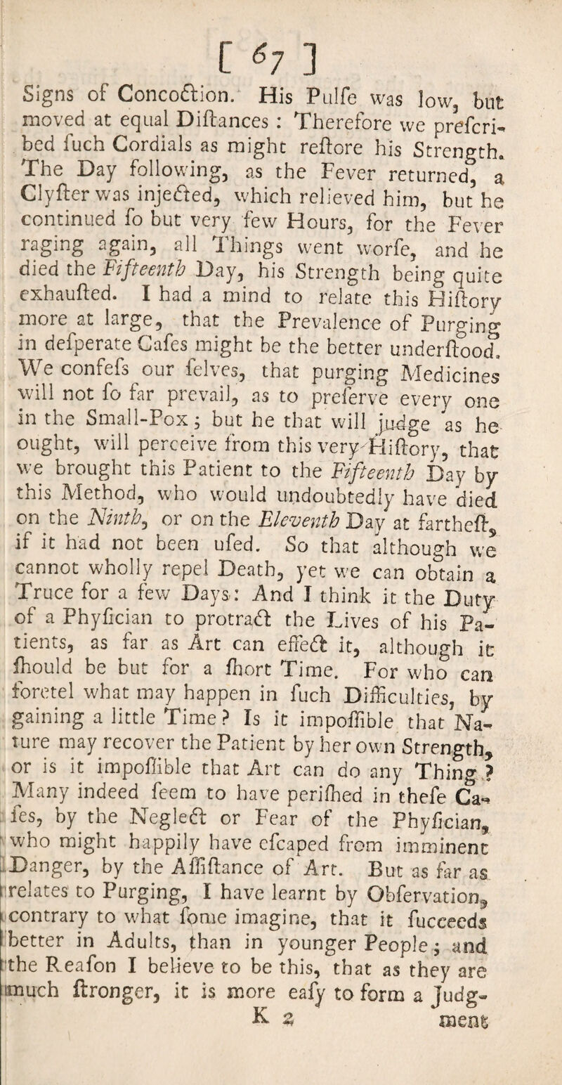 Signs of Conco&ion. His Pulfe was low, but moved at equal Diftances: Therefore we prefcri- bed fuch Cordials as might reftore his Strength. The Day following, as the Fever returned, a. Clyfter was injefted, which relieved him, but he continued fo but very few Hours, for the Fever raging again, all Things went worfe, and he died the Fifteenth Day, his Strength being quite exhaufted. I had a mind to relate this Hiftory more at large, that the Prevalence of Purging in defperate Cafes might be the better underftoocf. We confefs our felves, that purging Medicines will not fo far prevail, as to preferve every one in the Small-Pox; but he that Will judge as he ought, will perceive from this very-Hiftory, that we brought this Patient to the Fifteenth Day by this Method, who would undoubtedly have died on the Ninth, or on the Eleventh Day at fartheffi if it had not been ufed. So that although we cannot wholly repel Death, yet we can obtain a Truce for a few Days: And I think it the Duty of a Phyfician to protradf the Lives of his Pa¬ tients, as far as Art can effe£f it, although it fhould be but for a fhort Time. For who can foretel what may happen in fuch Difficulties, by gaining a little Time ? Is it impoffible that Na¬ ture may recover the Patient by her own Strength, or is it impoffible that Art can do any Thin» ? Many indeed feem to have periffied in thefe Ca¬ fes, by the Negleft or Fear of the Phyfician, who might happily have cfcaped from imminent Danger, by the Affiftance of Art. But as far as ■relates to Purging, I have learnt by Obfervation, contrary to what fome imagine, that it fuccecds better in Adults, than in younger People; and t'the Reafon I believe to be this, that as they are much Wronger, it is more eafy to form a judg- K- 3 meat