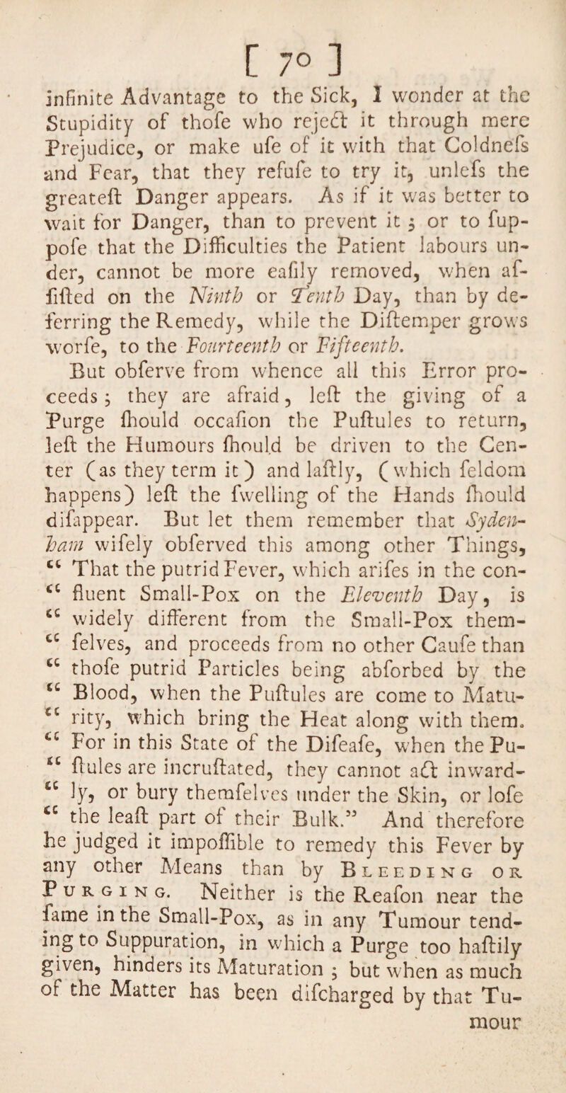 [ 7° ] infinite Advantage to the Sick, 1 wonder at the Stupidity of thofe who reject it through mere Prejudice, or make ufe of it with that Goldnefs and Fear, that they refufe to try it, unlefs the greateft Danger appears. As if it w'as better to wait for Danger, than to prevent it $ or to fup- pofe that the Difficulties the Patient labours un¬ der, cannot be more eafily removed, when af- fifted on the Ninth or 'Tenth Day, than by de¬ ferring the Remedy, while the Diftemper grows worfe, to the Fourteenth or Fifteenth. But obferve from whence all this Error pro¬ ceeds , they are afraid, left the giving of a Purge fhould occafion the Puftules to return, left the Humours fhould be driven to the Cen¬ ter (as they term it ) and laftly, ( which feldom happens) left the fwelling of the Hands fhould disappear. But let them remember that Syden¬ ham wifely obferved this among other Things, tc That the putrid Fever, which arifes in the con- cc fluent Small-Pox on the Eleventh Day, is c£ wddely different from the Small-Pox them- cc felves, and proceeds from no other Caufe than thofe putrid Particles being abforbed by the u Blood, when the Puftules are come to Matu- C£ rity, which bring the Heat along with them, 4£ For in this State of the Difeafe, when the Pu- *c ftules are incruftated, they cannot a<ft inward- cc ly, or bury themfelves under the Skin, or lofe “ the leaft part of their Bulk.55 And therefore he judged it impoffible to remedy this Fever by any other Means than by Bleeding or P u r g i n g. Neither is the Reafon near the lame in the Small-Pox, as in any Tumour tend¬ ing to Suppuration, in which a Purge too haftily given, hinders its Maturation ; but when as much of the Matter has been difcharged by that Tu¬ mour