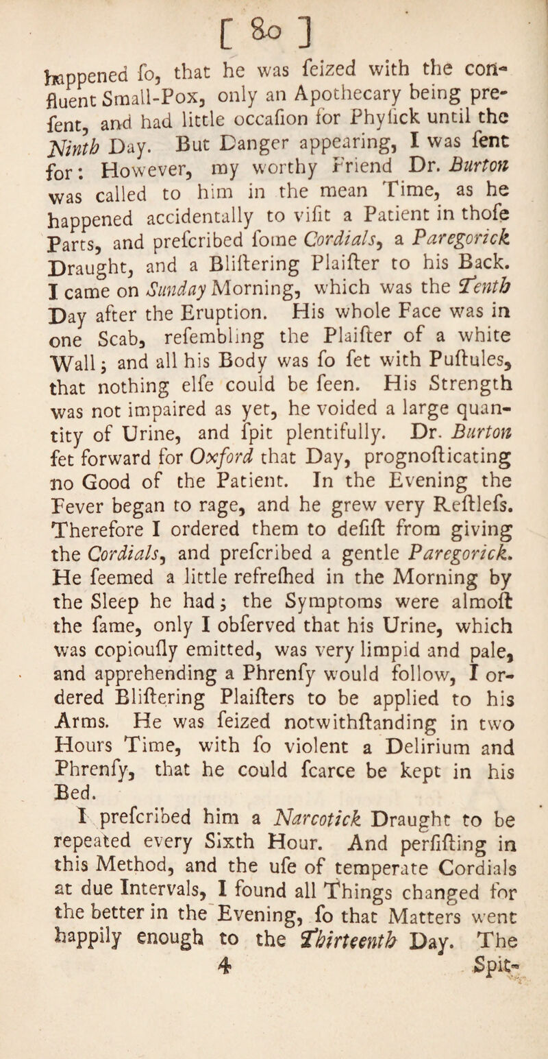 happened fo, that he was feized with the con¬ fluent Small-Pox, only an Apothecary being pre¬ fer and had little occafion lor Phylick until the Ninth Day. But Danger appearing, I was fent for: However, my worthy Friend Dr. Burton was called to him in the mean Time, as he happened accidentally to vifit a Patient in thofe Parts, and prefcribed forne Cordials, a Paregorick Draught, and a Bliftering Plaifter to his Back. I came on Sunday Morning, which was the tenth Day after the Eruption. His whole Face was in one Scab, refembling the Plaifter of a white Wall 5 and all his Body was fo fet with Puftules, that nothing elfe could be feen. His Strength was not impaired as yet, he voided a large quan¬ tity of Urine, and fpit plentifully. Dr. Burton fet forward for Oxford that Day, prognofticating no Good of the Patient. In the Evening the Fever began to rage, and he grew very Reftlefs. Therefore I ordered them to defift from giving the Cordials, and prefcribed a gentle Paregorick. He feemed a little refrelhed in the Morning by the Sleep he had; the Symptoms were almoft the fame, only I obferved that his Urine, which was copioufly emitted, was very limpid and pale, and apprehending a Phrenfy w'ould follow, I or¬ dered Bliftering Plaifters to be applied to his Arms. He was feized notwithftanding in two Hours Time, with fo violent a Delirium and Phrenfy, that he could fcarce be kept in his Bed. I prefcribed him a Narcotick Draught to be repeated every Sixth Hour. And perfifting in this Method, and the ufe of temperate Cordials at due Intervals, I found all Things changed for the better in the Evening, fo that Matters went happily enough to the thirteenth Day. The 4 * Spit-