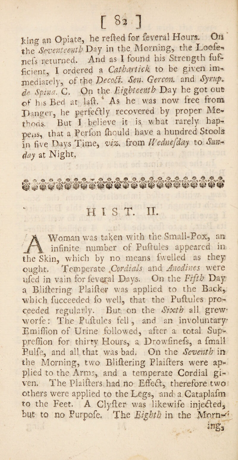 king an Opiate, he retted for feveral Hours. On ' the* Seventeenth Dzy in the Morning, the Loofe- mefs returned. And as 1 found his Strength fuf- ficient, I ordered a Cathaytick to be given im«* jnediately, ofthq Dccoff. Sen. Gercon. and Syrup, de Spina. G. On the Eighteenth Day he got out of his Bed at laft. 1 As he was now free from Danger, he perfe&ly recovered by proper Me¬ thods. But I believe it is what rarely hap¬ pens, that a Perfon fnould have a hundred Stools in five Days Time, viz. from ll'ednefday to Sun¬ day at Night, II I S T. II. Woman was taken with the Small-Pox, an infinite number of Puttules appeared in the Skin, which by no means fwelled as they: ought. Temperate jG^rdials and Ano dines were ufed in vain forieveral Days. On the Fifth Day a Blittering Plaiftor was applied to the Back, which fucceeded fo well, that the Puttules pro¬ ceeded regularly. But on the Sixth all grew* worfe: The Puttules fell, and an involuntary E million of Urine followed, after a total Sup-. preffion for thirty Hours, a Drowfinefs, a fmali Pulfe, and all that was bad. On the Seventh in the Morning, two Blittering Plaifters were ap- plied to the Arms, and a temperate Cordial gi¬ ven. The Plaitters had no Effeft, therefore two others were applied to the Legs, and a Cataplafm to the Feet. A Clyfter was likewife injedfed, hut to m Purpofe, The Eighth in the Morn~;