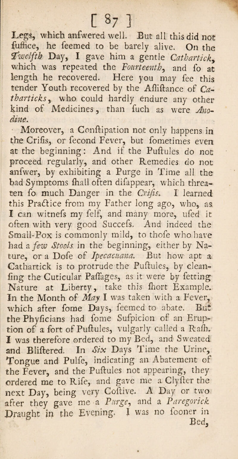 Legs, which anfwered well But all this did not fuffice, he feemed to be barely alive. On the twelfth Day, I gave him a gentle Catharticky which was repeated the Fourteenth, and fo at length he recovered. Here you may fee this tender Youth recovered by the Affiftance of Ca- tharticks, who could hardly endure any other kind of Medicines, than fuch as were Ano- dine. ■ Moreover, a Conftipation not only happens in the drifts, or fecond Fever, but fometimes even at the beginning: And if the Puftules do not proceed regularly, and other Remedies do not anfwer, by exhibiting a Furge in Time all the bad Symptoms {hall often difappear, which threa¬ ten fo much Danger in the Crifis. I learned this Pradlice from my Father long ago, who, as, I can witnefs my felf, and many more, ufed it often with very good Suceefs, And indeed the Small-Pox is commonly mild, to thofe who have had a few Stools in the beginning, either by Na¬ ture, or a Dofe of Tpecacuana. But how apt a Cathartick is to protrude the Puftules, by clean- ling the Cuticular Paftages, as it were by fetting Nature at Liberty, take this ftiort Example. In the Month of May I was taken with a Fever, which after fome Days, feemed to abate. But the Phyficians had fome Sufpicion of an Erup¬ tion of a fort of Puftules, vulgarly called a Rafh. I was therefore ordered to my Bed, and Sweated and Bliftered. In Six Days Time the Urine, Tongue and Pulfe, indicating an Abatement of the Fever, and the Puftules not appearing, they ordered me to Rife, and gave me a Clyfter the next Day, being very Coftive. A Day or two after they gave me-a Purge, and a Paregorick Draught In the Evening. J was no fooner in