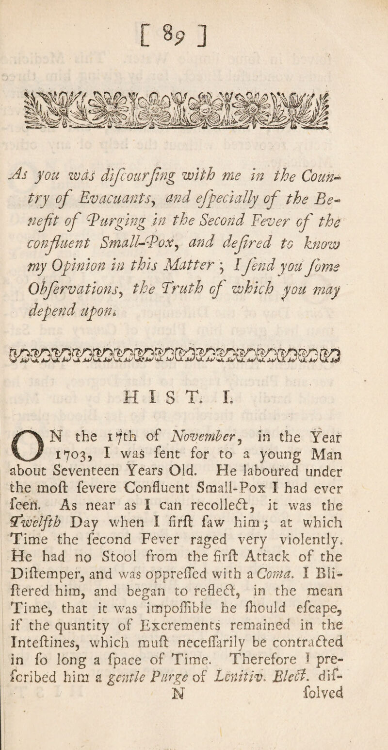 [ 8? ] As you was difcourjing with me in the Coun¬ try of EvacuantS) and effect ally of the Be- neft of Barging in the Second Fever of the confluent Small-Box, and defired to know my Opinion in this Matter ; I fend you jams Oh fervat ions, the Truth cj which you may depend upon* I S T. L ON the i*7th of November, in the Year 1703, I was fent for to a young Man about Seventeen Years Old. He laboured under the moft fevere Confluent Small-Fox I had ever feen. As near as I can recoiled:, it was the Twelfth Day when I firft faw him; at which Time the fecond Fever raged very violently. He had no Stool from the firft Attack of the Diflemper, and was opprefTed with a Coma. I Bli- fiered him, and began to refled, in the mean Time, that it was impofHble he fhould efcape, if the quantity of Excrements remained in the Inteftines, which mull necdfarily be contraded in fo long a fpace of Time. Therefore 1 pre¬ scribed him a gentle Purge of Lenitiv* Bled, dif- N folved