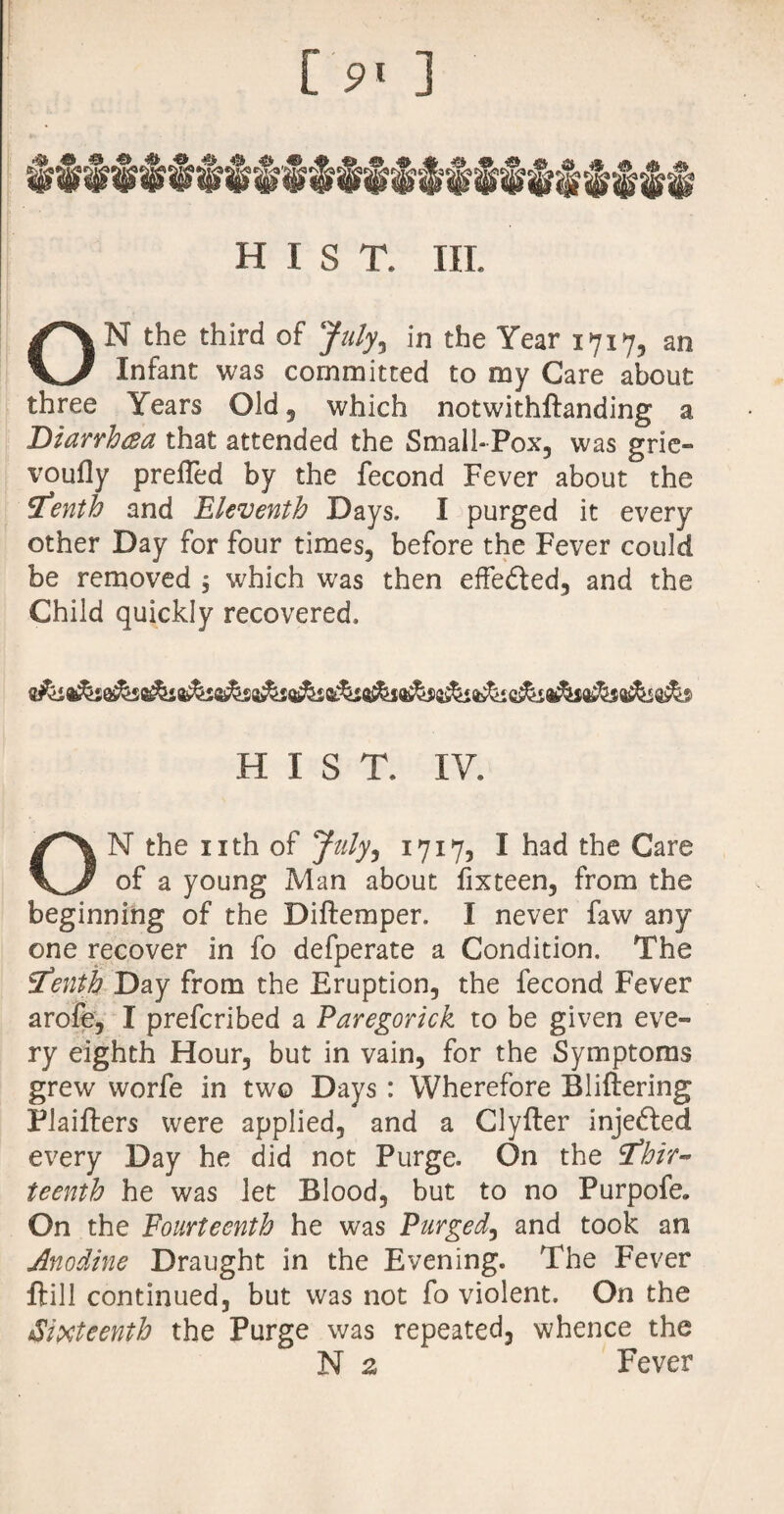 [ ] H 1 S T. III. ON the third of July, in the Year 1717, an Infant was committed to my Care about three Years Old 5 which notwithftanding a Diarrhea that attended the Small-Pox, was grie- voufly prefled by the fecond Fever about the fTenth and Eleventh Days. I purged it every other Day for four times, before the Fever could be removed ; which was then effedled, and the Child quickly recovered. HIST. IV. ON the nth of July, 1717, I had the Care of a young Man about fixteen, from the beginning of the Diftemper. I never faw any one recover in fo defperate a Condition. The tenth Day from the Eruption, the fecond Fever arofe, I prefcribed a Paregorick to be given eve¬ ry eighth Hour, but in vain, for the Symptoms grew worfe in two Days : Wherefore Bliftering Plaifters were applied, and a Clyfter injedled every Day he did not Purge. On the thir¬ teenth he was let Blood, but to no Purpofe. On the Fourteenth he was Purged, and took an Anodine Draught in the Evening. The Fever ftill continued, but was not fo violent. On the Sixteenth the Purge was repeated, whence the