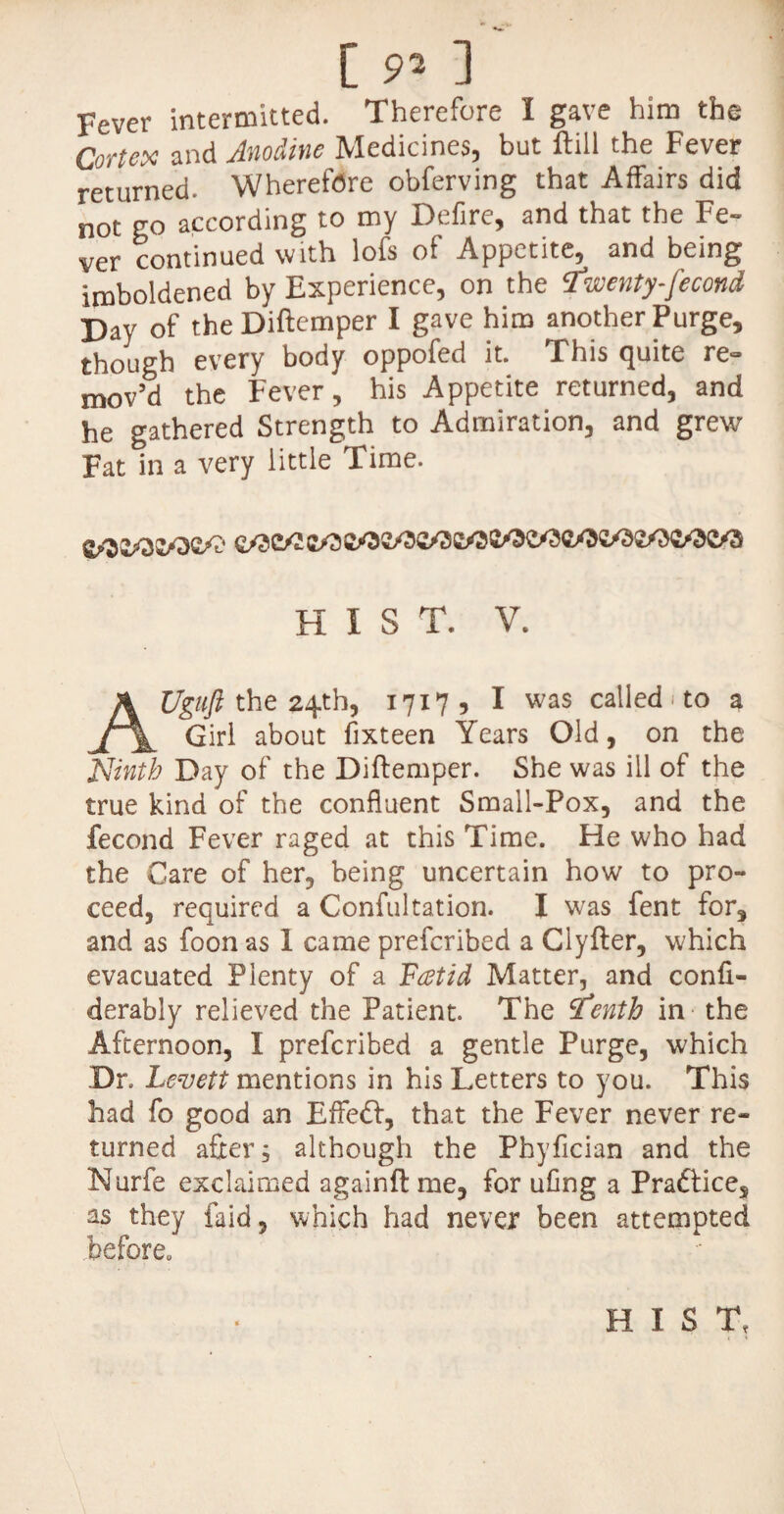 [ 9* ] Fever intermitted. Therefore I gave him the Cortex and Anodine Medicines, but ftill the Fever returned. Wherefore obferving that Affairs did not go according to my Defire, and that the Fe¬ ver continued with lofs of Appetite, and being imboldened by Experience, on the twenty-fecond Day of the Diftemper I gave him another Purge, though every body oppofed it. This quite re¬ mov’d the Fever, his Appetite returned, and he gathered Strength to Admiration, and grew Fat in a very little Time. HIST. V. Uguft the 24th, 17175 I was called 1 to a Girl about fixteen Years Old, on the Ninth Day of the Diftemper. She was ill of the true kind of the confluent Small-Pox, and the fecond Fever raged at this Time. He who had the Care of her, being uncertain how to pro¬ ceed, required a Confultation. I was fent for, and as foon as 1 came prefcribed a Clyfter, which evacuated Plenty of a Fat id Matter, and confi- derably relieved the Patient. The tfenth in the Afternoon, I prefcribed a gentle Purge, which Dr. Le-vett mentions in his Letters to you. This had fo good an Effedl, that the Fever never re¬ turned after; although the Phyfician and the Nurfe exclaimed againft me, for ufing a Pradtice, as they faid, which had never been attempted before. HIST,