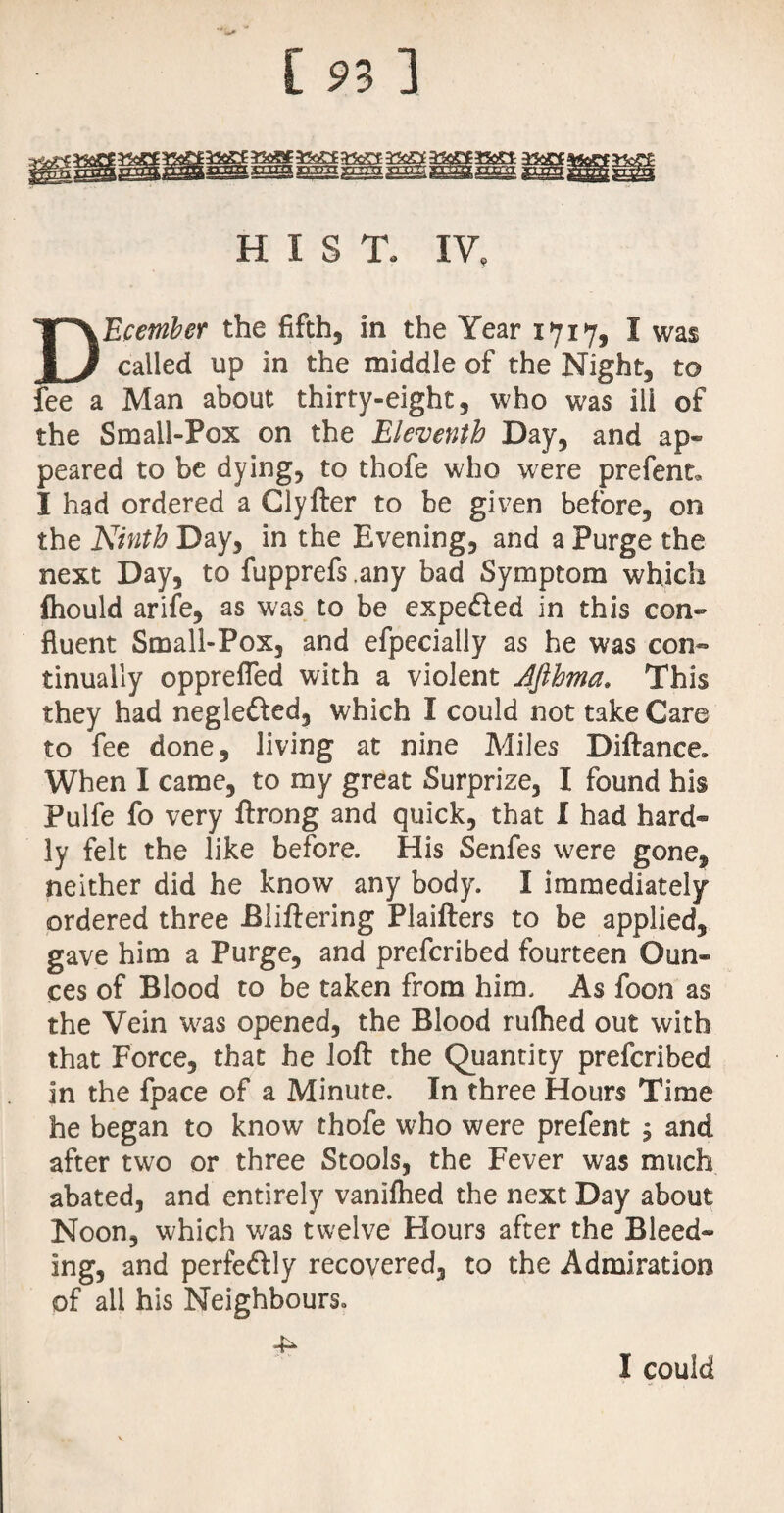 c anxa larim gnu: Xk£l33t&‘ -TTXT<T XTT7TT j HIST. IV, DEcember the fifth, in the Year 1717, I was called up in the middle of the Night, to fee a Man about thirty-eight, who was ili of the Small-Pox on the Eleventh Day, and ap¬ peared to be dying, to thofe who were prefent, I had ordered a Clyfter to be given before, on the Ninth Day, in the Evening, and a Purge the next Day, to fupprefs ,any bad Symptom which fliould arife, as was to be expedled in this con¬ fluent Small-Pox, and efpeciaily as he was con¬ tinually opprefled with a violent Jfthma. This they had neglefted, which I could not take Care to fee done, living at nine Miles Diftance, When I came, to my great Surprize, I found his Pulfe fo very ftrong and quick, that I had hard¬ ly felt the like before. His Senfes were gone, neither did he know any body. I immediately ordered three Biiftering Plaifters to be applied, gave him a Purge, and prefcribed fourteen Oun¬ ces of Blood to be taken from him. As foon as the Vein was opened, the Blood rufhed out with that Force, that he loft the Quantity prefcribed in the fpace of a Minute. In three Hours Time he began to know thofe who were prefent , and after two or three Stools, the Fever was much abated, and entirely vanifhed the next Day about Noon, which was twelve Hours after the Bleed¬ ing, and perfedlly recovered, to the Admiration of all his Neighbours. 4^ I could