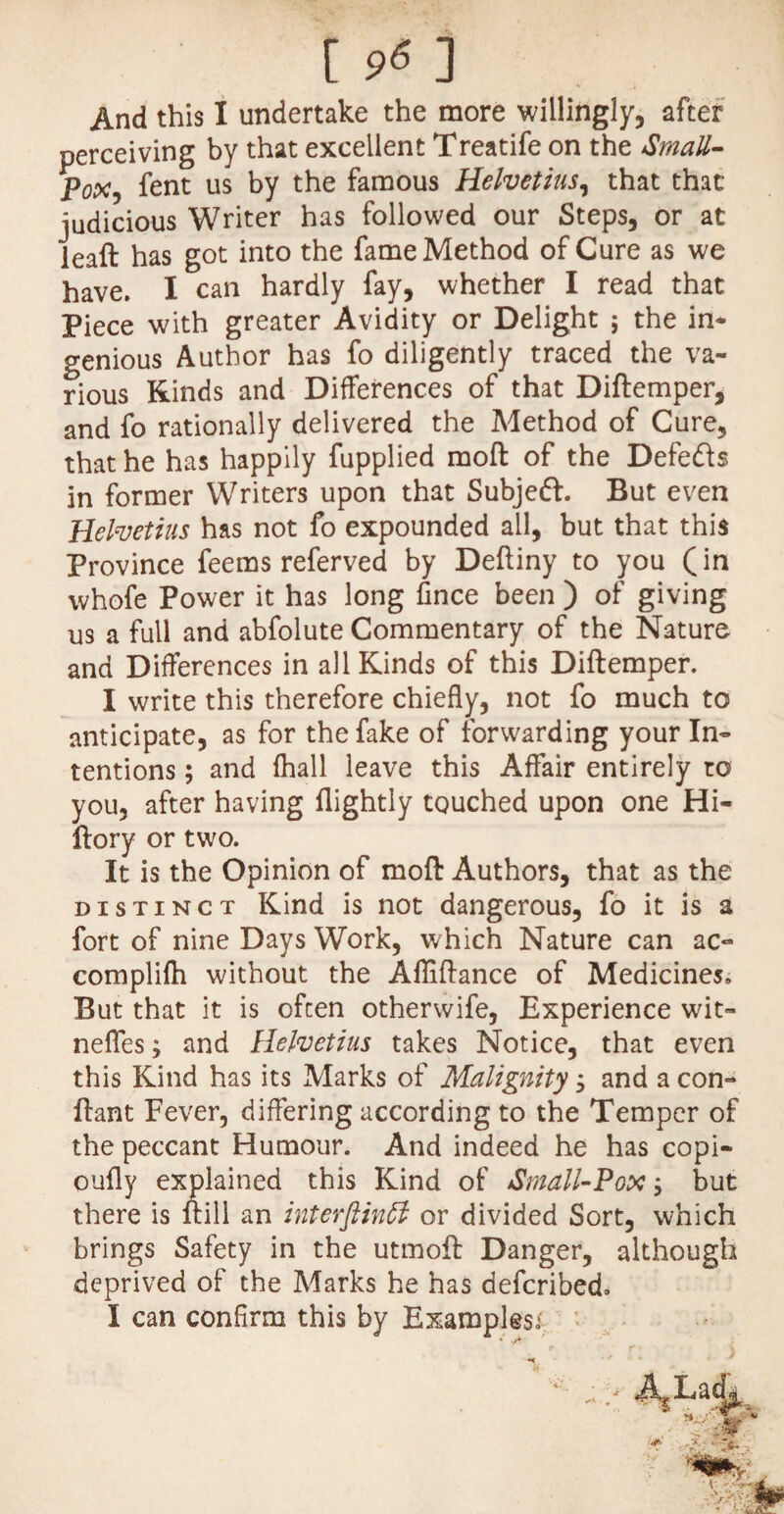 And this I undertake the more willingly, after perceiving by that excellent Treatife on the Small¬ pox, fent us by the famous Helvetius, that that judicious Writer has followed our Steps, or at leaft has got into the fame Method of Cure as we have. I can hardly fay, whether I read that Piece with greater Avidity or Delight ; the in* genious Author has fo diligently traced the va¬ rious Kinds and Differences of that Diftemper, and fo rationally delivered the Method of Cure, that he has happily fupplied moft of the Defe&s in former Writers upon that Subjeft. But even Helvetius has not fo expounded all, but that this Province feems referved by Deftiny to you (in vvhofe Power it has long fince been ) of giving us a full and abfolute Commentary of the Nature and Differences in all Kinds of this Diftemper. I write this therefore chiefly, not fo much to anticipate, as for the fake of forwarding your In¬ tentions ; and fhall leave this Affair entirely to you, after having flightly touched upon one Hi- ftory or two. It is the Opinion of moft Authors, that as the distinct Kind is not dangerous, fo it is a fort of nine Days Work, which Nature can ac- complifh without the Affiftance of Medicines, But that it is often otherwife, Experience wit- neffes; and Helvetius takes Notice, that even this Kind has its Marks of Malignity, and a con- ftant Fever, differing according to the Temper of the peccant Humour. And indeed he has copi- oufty explained this Kind of aSmall-Pox, but there is ftill an interftinft or divided Sort, which brings Safety in the utmoft Danger, although deprived of the Marks he has defcribed. I can confirm this by Examples;