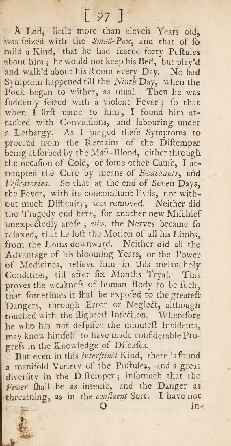 A Lad, little more than eleven Years old, was feized with the Small-Pox, and that of fo mild a Kind, that he had iearce forty Puftules about him ; he would not keep his Bed, but play’d and walk’d about his Room every Day. No bad Symptom happened till the Ninth Day, when the Pock began to wither, as ufual. Then he was fuddenly feized with a violent Fever , fo that W'hen I firft came to him, I found him at¬ tacked with Convulfions, and labouring under a Lethargy. As I judged thefe Symptoms to proceed from the Remains of the Diftempar being abforbed by the Mdfs-Blood, either through the occafion of Cold, or fome other Caufe, I at¬ tempted the Cure by means of Evacuants, arid Veficatories. So that at the end of Seven Days, the Fever, with its concomitant Evils, not with¬ out much Difficulty, was removed. Neither did the Tragedy end here, for another new Mifchief unexpectedly arcfe ; viz. the Nerves became fo relaxed, that he loll the Motion of all his Limbs, from the Loins downward. Neither did all the Advantage of his blooming Years, or the Power of Medicines, relieve him in this melancholy” Condition, till after fix Months Tryal. This proves the weaknefs of human Body to be fuch, that fometimes it ffiall be expofed to the greateft Dangers, through Error or Negledf, although touched with the flighted: Infection. Wherefore he who has not defpifed the minuted Incidents, may know himfelf to have made confiderable Pro- grefs in the Knowledge of Difeafes. But even in this Inter [tin Si Kind, there is found a manifold Variety of the Puftules, and a great: diverfity in the D idem per; infomuch that the Fever fhall be as intenfe, and the Danger as threatning, as in the confluent Sort. I have not O in- 3T-* J ifesgt'