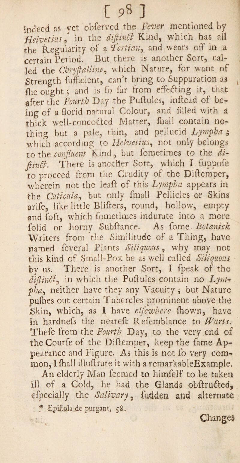 [ 9« ] indeed as yet obferved the Fever mentioned by Helvetius, in the diftintt Kind, which has all the Regularity of a iTertian, and wears off in a certain Period. But there is another Sort, cal¬ led the Cbryflalline, which Nature, for want of Strength fufficient, can’t bring to Suppuration as l fhe ought; and is fo far from effedfing it, that after the Fourth Day the Puftules, inftead of be¬ ing of a florid natural Colour, and filled with a thick well-concoCted Matter, fhail contain no¬ thing but a pale, thin, and pellucid Lympha ; which according to Helvetius, not only belongs to the confluent Kind, but fometimes to the di- ftintl. There is another Sort, which I fuppofe to proceed from the Crudity of the Diftemper, wherein not the leaf!: of this Lympha appears in the Cuticula, but only fmall Pellicles or Skins arife, like little Blifters, round, hollow, empty and (oft, which fometimes indurate into a more folid or horny Subftance. As fome Botanick Writers from the Similitude of a Thing, have named feveral Plants Siliquous, why may not this kind of Small-Pox be as well called Siliquous by us. There is another Sort, I fpeak of the diftinfl, in which the Puffules contain no Lym¬ pha, neither have they any Vacuity ; but Nature pufhes out certain Tubercles prominent above the Skin, which, as I have elfewbere Ihown, have in hardnefs the neareft Refemblance to Warts. Thefe from the Fourth Day, to the very end of the Courfe of the Diftemper, keep the fame Ap¬ pearance and Figure. As this is not fo very com¬ mon, I fihall illuftrate it with a remarkableExample. An elderly Man feemed to himfelf to be taken Ill of a Cold, he had the Glands obftrudfed, efpecially the Salivary 3 Bidden and alternate * Ejpikola dc purgant, 58» Changes