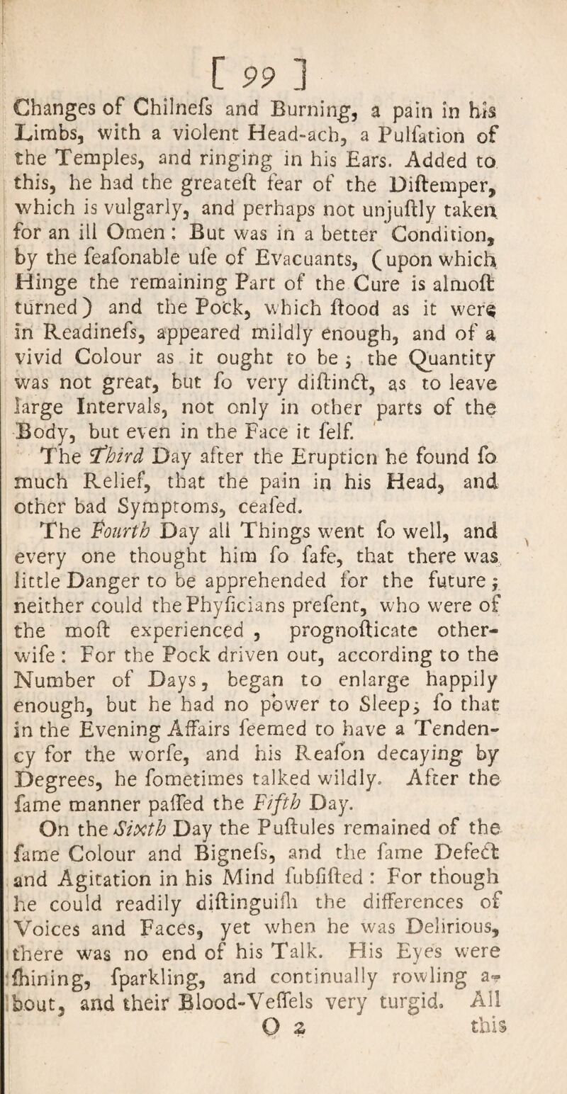 Changes of Chilnefs and Burning, a pain in his Limbs, with a violent Head-ach, a Pulfation of the Temples, and ringing in his Ears. Added to this, he had the greateft fear of the Diftemper, which is vulgarly, and perhaps not unjuftly taken for an ill Omen; But was in a better Condition, by the feafonable ufe of Evacuants, (upon which Hinge the remaining Part of the Cure is almoft turned) and the Pock, which flood as it w^er<? in Readinefs, appeared mildly enough, and of a vivid Colour as it ought to be $ the Quantity was not great, but fo very diftindt, as to leave large Intervals, not only in other parts of the Body, but even in the Face it felf. The third Day after the Eruption he found fo much Relief, that the pain in his Head, and ether bad Symptoms, ceafed. The fourth Day ail Things w;ent fo well, and every one thought him fo fafe, that there was little Danger to be apprehended for the future y neither could thePhyficians prefent, who were of the mod experienced , prognoflicate other- wife : For the Pock driven out, according to the Number of Days, began to enlarge happily enough, but he had no power to Sleeps fo that in the Evening Affairs feemed to have a Tenden¬ cy for the worfe, and his Reafon decaying by Degrees, he fometimes talked wildly. After the fame manner palfed the Fifth Day. On the Sixth Day the Puftules remained of the fame Colour and Bignefs, and the fame Defect and Agitation in his Mind fubfifted : For though he could readily diftinguifh the differences of Voices and Faces, yet when he was Delirious, there w^as no end of his Talk. His Eyes were fhining, fparkling, and continually rowling a- bout, and their Blood-Vefiels very turgid. All O this