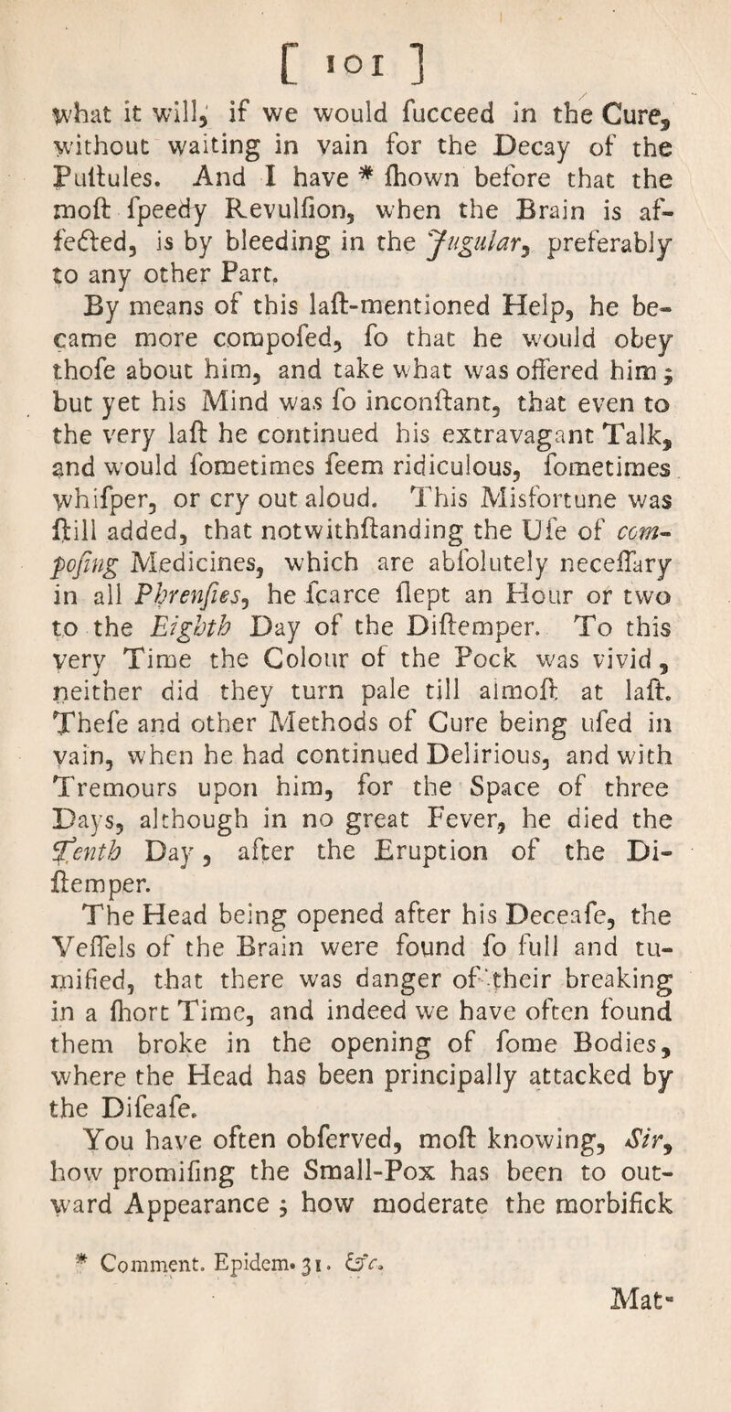 $vhat it will, if we would fucceed in the Cure, without waiting in vain for the Decay of the Pullules. And I have * ihown before that the moft fpeedy Revulfion5 when the Brain is af- fedled, is by bleeding in the Jugular, preferably to any other Part. By means of this laft-mentioned Help, he be- came more compofed, fo that he would obey thofe about him5 and take what was offered him ; but yet his Mind was fo inconftant, that even to the very laft he continued his extravagant Talk, and would fometimes feem ridiculous, fometimes whifper, or cry out aloud. This Misfortune was ftill added, that notwithflanding the Ufe of com- pojing Medicines, which are abfolutely neceffary in all Phrenfies, he fcarce flept an Hour or two to the Eighth Day of the Diftemper. To this very Time the Colour of the Pock was vivid, neither did they turn pale till aimoft at laft„ Thefe and other Methods of Cure being ufed in vain, when he had continued Delirious, and with Tremours upon him, for the Space of three Days, although in no great Fever, he died the %enth Day, after the Eruption of the Di» flem per. The Head being opened after his Deceafe, the Veffels of the Brain were found fo full and tu- mified, that there was danger of their breaking in a Ihort Time, and indeed we have often found them broke in the opening of fome Bodies, where the Head has been principally attacked by the Difeafe. You have often obferved, moft knowing, *$», how promiling the Small-Pox has been to out¬ ward Appearance ; how moderate the morbifick * Comment. Epidem»3i. Mat«