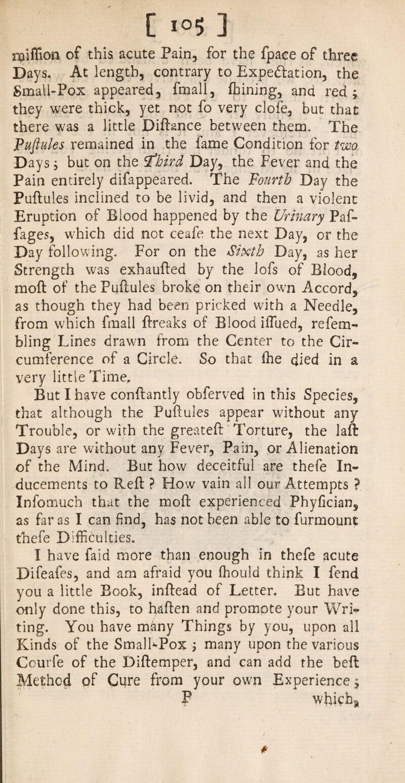 miflion of this acute Pain, for the fpace of three Days, At length, contrary to Expectation, the Small-Pox appeared, fmall, fbining, and red; they were thick, yet not fo very clofe, but that there was a little Diftance between them. The Puftules remained in the fame Condition for two Days; but on the tfhitd Day, the Fever and the Pain entirely difappeared. The Fourth Day the Puftules inclined to be livid, and then a violent Eruption of Blood happened by the Urinary Paf- fages, which did not ceafe the next Day, or the Day following. For on the Sixth Day, as her Strength was exhaufted by the lofs of Blood, moft of the Puftules broke on their owrn Accord, as though they had been pricked with a Needle, from which fmall ftreaks of Blood ififued, refem- bling Lines drawn from the Center to the Cir¬ cumference of a Circle. So that the died in a very little Time, But I have conftantly obferved in this Species, that although the Puftules appear without any Trouble, or with the greateft Torture, the laft Days are without any Fever, Pain, or Alienation of the Mind. But how deceitful are thefe In¬ ducements to Reft ? How vain all our Attempts ? Infomuch that the moft experienced Phyfician, as far as I can find, has not been able to furmount thefe Difficulties. I have faid more than enough in thefe acute Difeafes, and am afraid you fhould think I fend you a little Book, inftead of Letter. But have only done this, to haften and promote your Wri¬ ting. You have many Things by you, upon all Kinds of the SmalhPox ; many upon the various Courfe of the Diftemper, and can add the bell Method of Cure from your own Experience; P whicha *