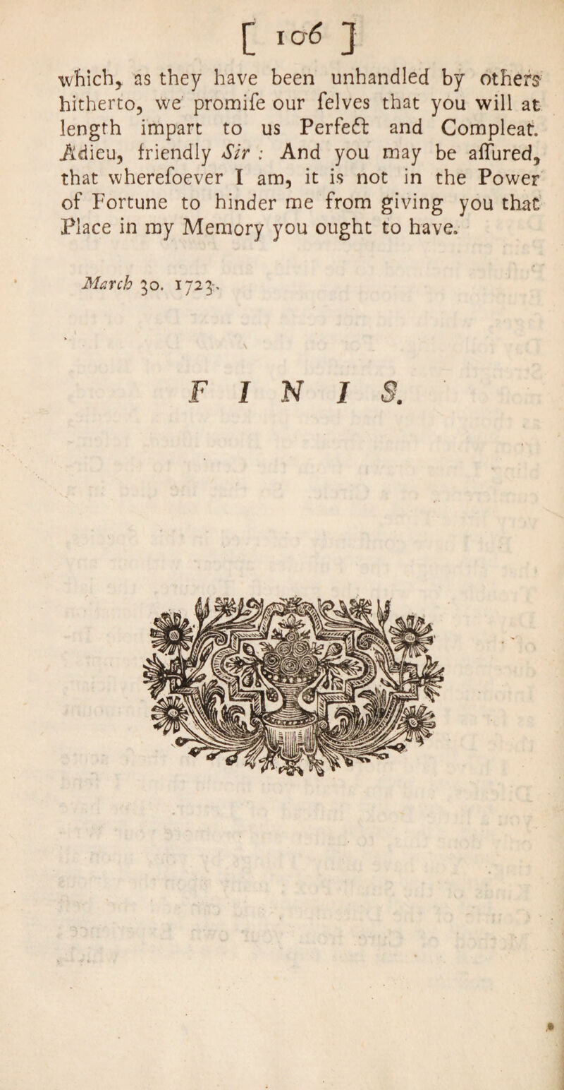 C ] which,, as they have been unhandled by others hitherto, we promife our felves that you will at length impart to us Perfect and Compleat. Adieu, friendly Sir : And you may be aflured, that wherefoever I am, it is not in the Power of Fortune to hinder me from giving you that Place in my Memory you ought to have. March 30. 1723. FINIS. ,»