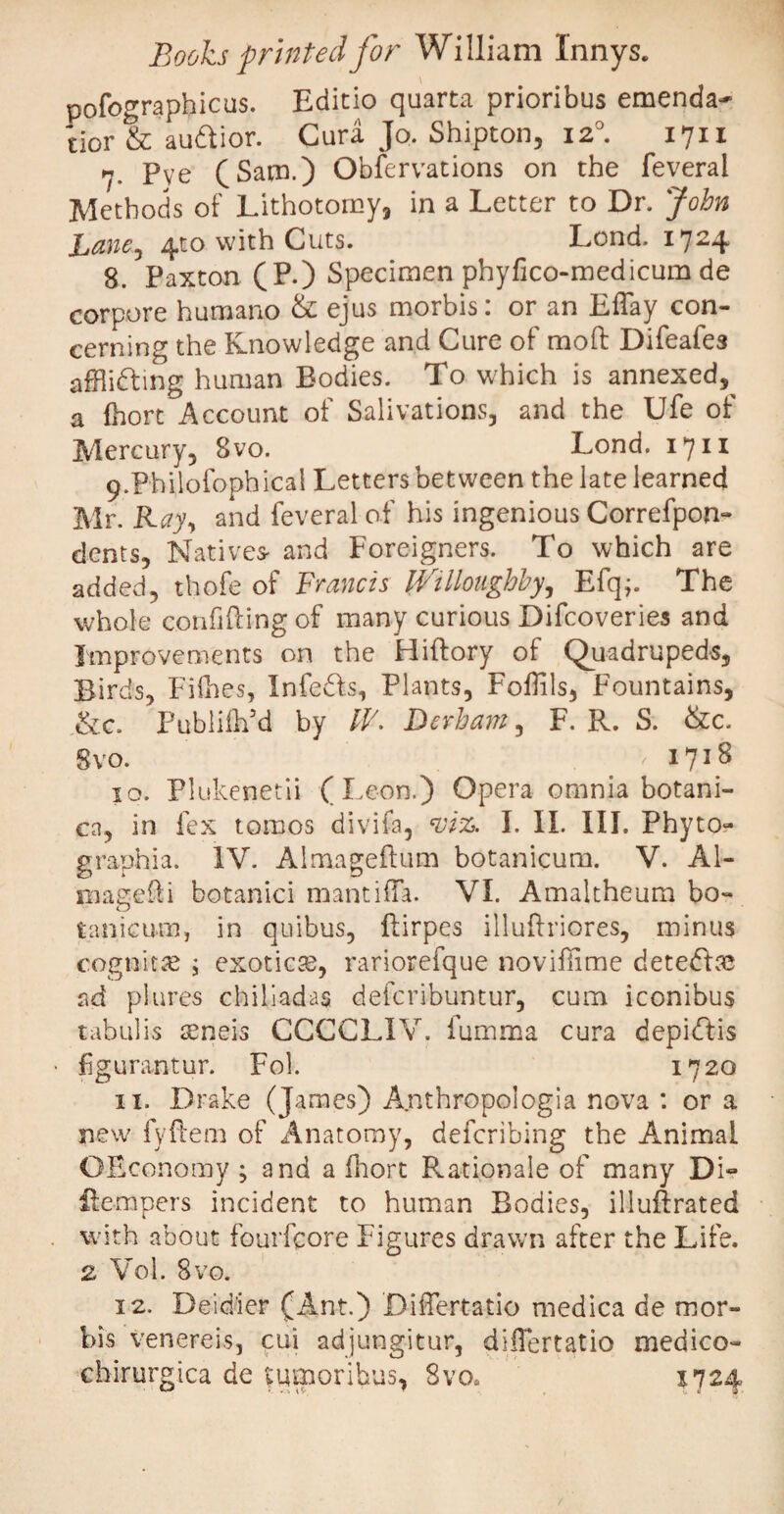 pofographicus. Editio quarta prioribus emenda¬ tior & audior. Cura Jo. Shipton, 120. 1711 7- Pye (Sam.) Observations on the feveral Methods of Lithotomy, in a Letter to Dr. John Bane, 410 with Cuts. Lend. 1724 8. Paxton (P.) Specimen phyfico-medicum de corpore humano & ejus morbis: or an Effay con¬ cerning the Knowledge and Cure of raoft Difeafes affiidmg human Bodies. To which is annexed,^ a (hort Account of Salivations, and the Ufe of Mercury, 8vo. Lond. 1711 9. Philofophical Letters between the late learned Mr Ray-, and feveral of his ingenious Correfpon- dents. Natives* and Foreigners. To which are added, thofe of Francis Willoughby, Efq;. The whole confiding of many curious Difcoveries and Improvements on the Hiftory of Quadrupeds, Birds, Fifties, Infeds, Plants, FoPils, Fountains, &c. Publilh’d by IV. Dcrham, F. R. S. &c. Svo. ,1718 10. Plukenetii (Leon.) Opera omnia botani¬ ca, in fex tomos divifa, viz. I. II. III. Phyto- graphia. IV. Almageftum botanicum. V. Ai¬ na age ft i botanici mantilla. VI. Amaltheum bo- tanicum, in quibus, ftirpes illufh’iores, minus cognitas ; exotica, rariorefque novillime detedse ad plures chiliadas deferibuntur, cum iconibus tabulis aeneis CCCCLIV. fumma cura depidis figurantur. Fol. 1720 11. Drake (James) Amthropologia nova : or a new fyflem of Anatomy, deferibing the Animal OEconomy ; and a fhort Rationale of many Di« ilempers incident to human Bodies, illuftrated with about fourfeore Figures drawn after the Life. 2 Vol. 8vo. 12. Deidier (Ant.) Differtatio medica de mor¬ bis Venereis, cui adjungitur, diiTertatio medico- chirurgica de tumoribus, 8vo* 1724