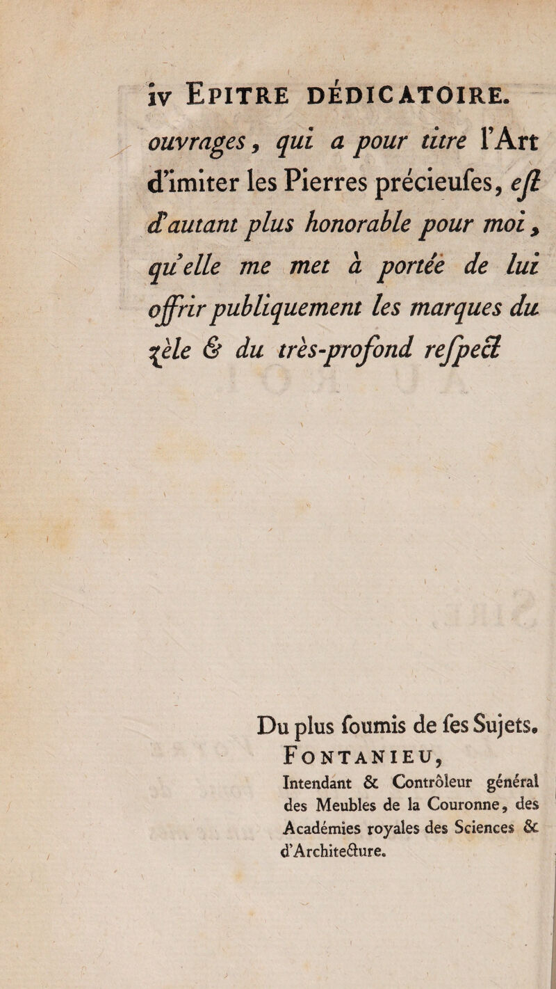 ouvrages, qui a pour titre l’Art d’imiter les Pierres précieufes, ejl £ autant plus honorable pour moi > quelle me met a portée de lui offrir publiquement les marques du zèle & du très-profond refpecl Du plus fournis de fes Sujets. Fontanieu, Intendant & Contrôleur général des Meubles de la Couronne, des Académies royales des Sciences êc d’Architeéhire»