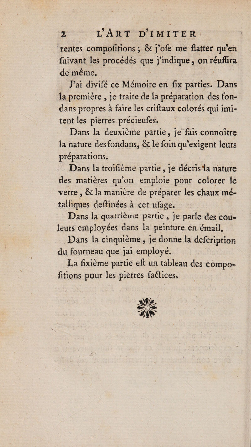 rentes comportions ; & j’ofe me flatter qu’en fuivant les procédés que j’indique 9 on réuflira de même. J’ai divifé ce Mémoire en lîx parties. Dans la première , je traite de la préparation des fon- dans propres à faire les criftaux colorés qui imi¬ tent les pierres précieufes. Dans la deuxième partie, je fais connoitre la nature desfondans, & le foin qu’exigent leurs préparations. Dans la troifième partie, je décris la nature des matières qu’on emploie pour colorer le verre, & la manière de préparer les chaux mé¬ talliques deflinées à cet ufage. Dans la quatrième partie , je parle des cou¬ leurs employées dans la peinture en émail. Dans la cinquième, je donne la defcription du fourneau que jai employé. La lixième partie eft un tableau des compo- fitions pour les pierres faftices.