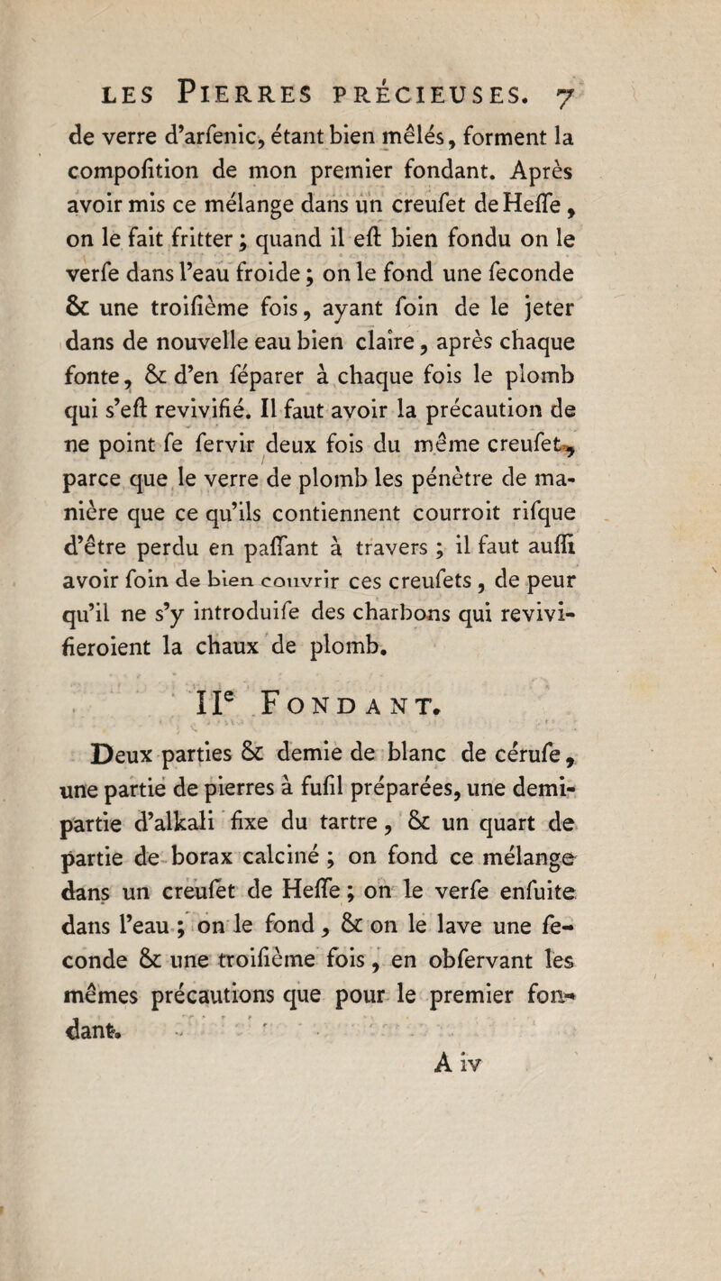 de verre d’arfenic, étant bien mêlés, forment la compofition de mon premier fondant. Après avoir mis ce mélange dans un creufet deHefle , on le fait fritter ; quand il efl bien fondu on le verfe dans l’eau froide ; on le fond une fécondé & une troifième fois, ayant foin de le jeter dans de nouvelle eau bien claire, après chaque fonte, & d’en féparer à chaque fois le plomb qui s’eft revivifié. Il faut avoir la précaution de ne point fe fervir deux fois du même creufet^ parce que le verre de plomb les pénètre de ma¬ nière que ce qu’ils contiennent courroit rifque d’être perdu en paffant à travers ; il faut aufîi avoir foin de bien couvrir ces creufets , de peur qu’il ne s’y introduife des charbons qui revivi- heroient la chaux de plomb. I Ie Fondant. ; * v» VU'* . • ' .» » ’ ’ ‘ * • '* Deux parties demie de blanc decérufe, une partie de pierres à fufil préparées, une demi- partie d’alkali fixe du tartre, & un quart de partie de borax calciné ; on fond ce mélange dans un creufet de Heffe ; on le verfe enfuite dans l’eau ; on le fond, & on le lave une fé¬ cond e fk une troifième fois, en obfervant les mêmes précautions que pour le premier fon¬ dant.