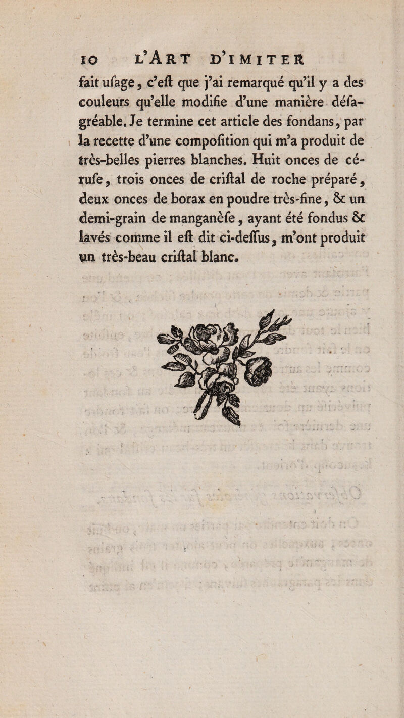fait ufiage 5 c’eft que j’ai remarqué qu’il y a des couleurs qu’elle modifie d’une manière défia- gréable. Je termine cet article des fondans, par la recette d’une compofition qui m’a produit de très-belles pierres blanches. Huit onces de cé- rufie, trois onces de criftal de roche préparé , deux onces de borax en poudre très-fine, & un demi-grain de manganèfie, ayant été fondus & lavés comme il eft dit ci-deffus, m’ont produit un très-beau criftal blanc. a Vf A !