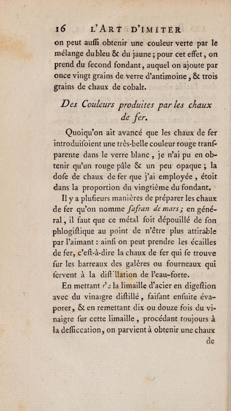 on peut aulîi obtenir une couleur verte par le mélange du bleu & du jaune ; pour cet effet, on prend du fécond fondant, auquel on ajoute par once vingt grains de verre d’antimoine, &; trois grains de chaux de cobalt. Des Couleurs produites parles chaux de fer. Quoiqu’on ait avancé que les chaux de fer întroduifoient une très-belle couleur rouge tranf- parente dans le verre blanc , je n’ai pu en ob¬ tenir qu’un rouge pâle & un peu opaque ; la dofe de chaux de fer que j’ai employée , étoit dans la proportion du vingtième du fondant. Il y a plufieurs manières de préparer les chaux de fer qu’on nomme fafran de mars ; en géné¬ ral , il faut que ce métal foit dépouillé de fon phlogiftique au point de n’être plus attirable par l’aimant : ainfi on peut prendre les écailles de fer, c’eft-à-dire la chaux de fer qui fe trouve fur les barreaux des galères ou fourneaux qui fervent à la difFllation de l’eau-forte. En mettant r j la limaille d’acier en digeffion avec du vinaigre diftillé, faifant enfuite éva¬ porer, & en remettant dix ou douze fois du vi¬ naigre fur cette limaille , procédant toujours à la defficcation, on parvient à obtenir une chaux de