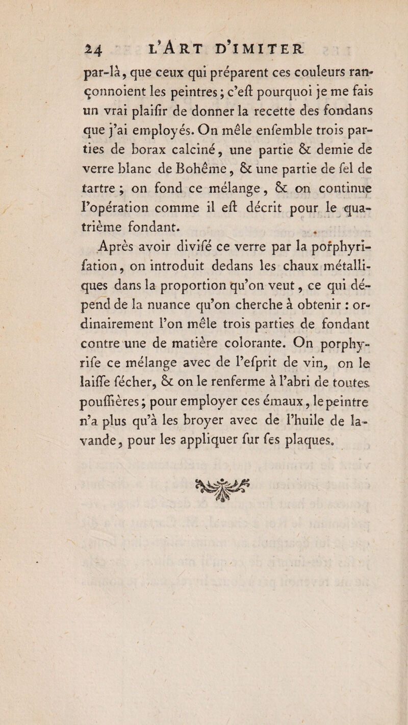 par-là, que ceux qui préparent ces couleurs ran* çonnoient les peintres ; c’eR pourquoi je me fais un vrai plaifîr de donner la recette des fondans que j’ai employés. On mêle enfemble trois par¬ ties de borax calciné, une partie & demie de verre blanc de Bohême, fk une partie de fel de tartre ; on fond ce mélange, & on continue l’opération comme il eft décrit pour le qua¬ trième fondant. Après avoir divifé ce verre par la pofphyri- fation, on introduit dedans les chaux métalli¬ ques dans la proportion qu’on veut, ce qui dé¬ pend de la nuance qu’on cherche à obtenir : or¬ dinairement l’on mêle trois parties de fondant contre une de matière colorante. On porphy- rife ce mélange avec de l’efprit de vin, on le îaifTe fécher, & on le renferme à l’abri de toutes pouffières ; pour employer ces émaux, le peintre n’a plus qu’à les broyer avec de l’huile de la¬ vande, pour les appliquer fur fes plaques.