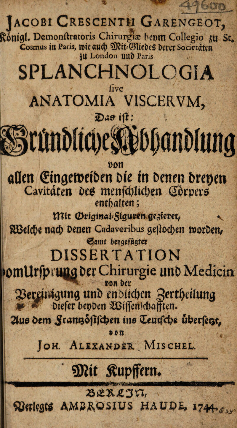 Jacobi Crescenth Garengeot, Ronigl* Demonftratoris Chirur^æ hemtî Collegio ju Sc* Cosmus in Paris, roicöud) SftfrCBTiefceS îKTerSocietaten §U London UUÎ) Paris SPLANCHNOLOGIA live ANATOMIA V1SCERVM, ÜDafr ift: oott allen ^ingemet&en Die in Denen Dreien Cavicaten Des menfdjltdjm (Sorpers enthalten ; tîîft <Örigm«bSfgur*h geziem, v SBefc&e na<t> Denen Cadaveribus geflogen roorDetv ' @amt beiiqcfMter DISSERTATION 33ecöi4gung unb mbltd&ett 2frtl)etlutt$ m * Diefec bet)Dcn jSöijfenicbafften- 2Jue Dem ^ranço|îfc^en ins <£eutfd?e ubeefetje. von Joh. Alexander Mischel. Sföit ^upffern* ÇBwleflîS AM2RQS1US HAUQE» 1744.£xy.