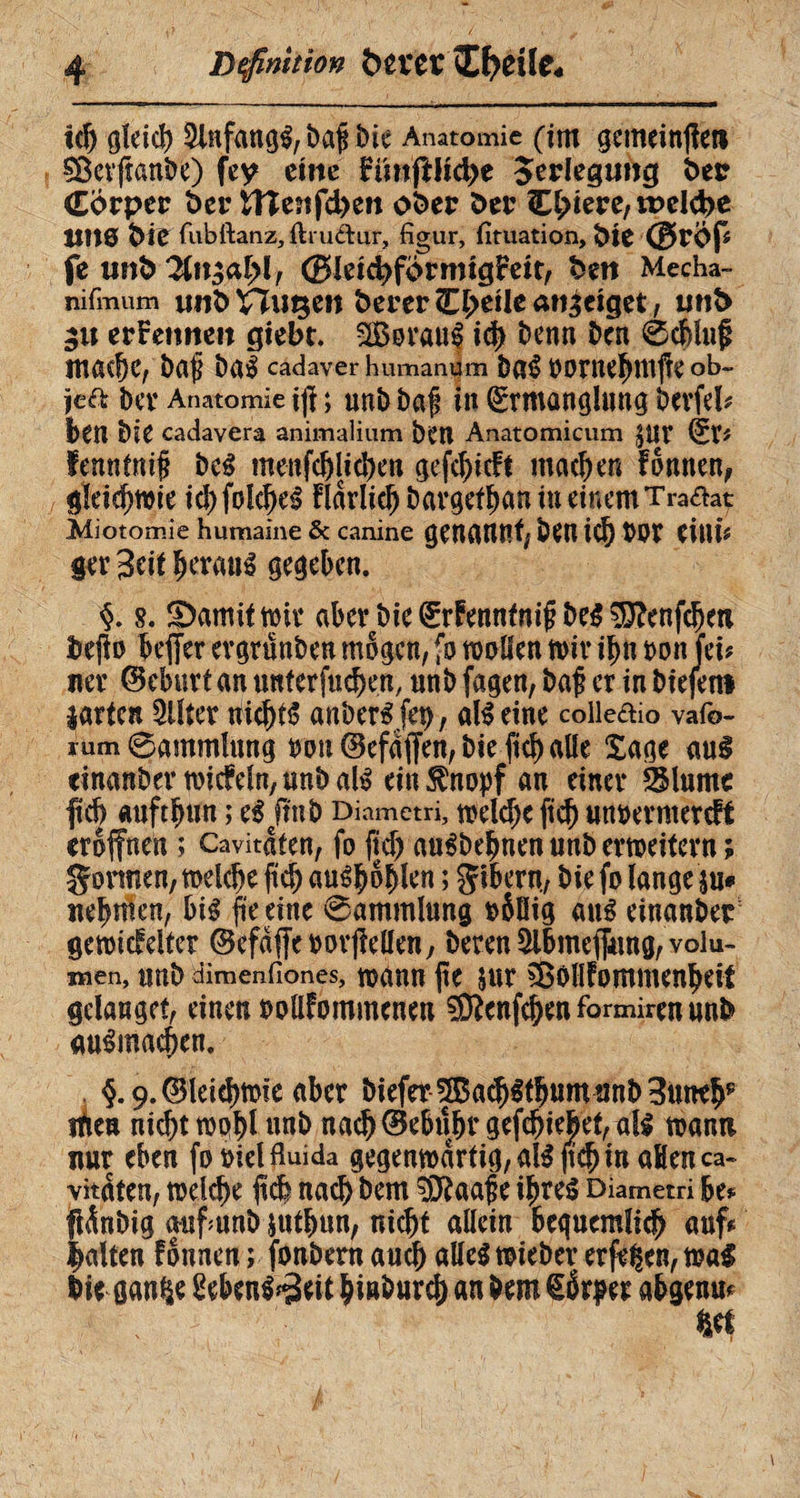 Definition &n#eï CfJCÜCé td) gleich 5lnfang$,baf bie Anatomie (im gemeinte» §ßerftanbe) fcy eine FiinftMyt Jerlcgtmg t>etr Corpcr 6er Uîc?ifd>en ofcer öer C^iere, welche HH0 feie fubftanz, ftruâur, figur, fituation, fete @rÖp fe imh yin$al}lr ©kichförrmgFett, fcett Mecha- nifmum unt> fcerer (Ereile angeiget, unt> gu erFemten giebt. SBorauf id) benn ben 6chhif mad)C, baf ba£ cadaver humanem ba£ 0 0 Hielt ttt fî C ob- îe£t bCV Anatomie iß ; unb baf In Ermanglung berfeb bm bie cadavera animalium ben Anatomicum £UV En fenntntf be$ menfdjlieben gefchteft machen Fonnen, gleichwie id) folehes? Fldrlic^ bavgef^an in einem Traftat Aiiotomie humaine & canine genannt; feen id) bOV Citii* ger 3eit $erauä gegeben. §. s. garnit wir aber bie ErFenntnif be$ $?enfdjen feejio beffer ergrunben mögen, fo wollen mir i^n non Jet? ner ©eburt an unterfuchen, unb fagen, baf er in biefeni larten 2Üter Uid)t$ anberffep, afêeine colleaio vafo- mm Sammlung non ©efajfen, bie ftd) alle Xage aui etnanber wicMn,unbaté ein^nopf an einer SMurne ftch auftbun ; e$jtnb Diametri, weld)e ftd) unoerntercFt eröffnen ; Cavitöten, fo jfd) auébehnen unb erweitern; gönnen, welche ftd) auébofelen ; gibern, bie fo lange ju# neunten, bis fte eine 0ammlung o5öig aus einander gemicFelter ©efaffcoorftellen, beren $lbmeffung, volu¬ men, unb dimenfiones, mann fte sur SBollFommenheif gelanget, einen oollFommenen $Fcnfchenformirenunfe auSmachen. §. 9. @leid>tDic aber biefer 55a$ltbumunb3unrbp itiea nicht wohl unb nach ©ebuhr gefchiefeet, all mann nur eben fooiel fluida gegenwärtig, als jtcfj m afienca» vitaten, welche fiel nach bem äftaaf e ihres? Diametri hu fiinbtg aufunb snthnn, nicht allein beguemlich auf# galten Founen ; fonbern auch alles wieber erfreu, wal feie gan^e £ebenS*3eit biafeurch an feem Örper abgenm m