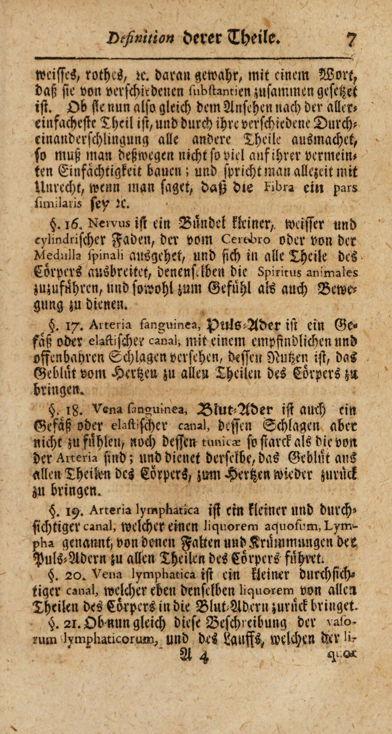 Definition t>n*er îbdlc* ? ttciffcé; rotbcl, h\ baran getoabr, mit einem ffiîovt, ba§ fie Don bevfd>itbenen fubftanticn jtifammen geltet ift. DB (Ke nun alfa gleich Bern Stoffen nacl) bev aller# einfache Xl;cil ift, unb buvd) ifyu betriebene 2)urd)# cinanberfd)lingung alle anberc ÎJfH’ile auémac^e^ fo muff man belegen nicht fobicl auf ihrer bermein# ten (£infad)tigfeit Bauen ; unb jpricbtmanallcjcitmit Unrecht, tnenn man faget, baß tue Fibra ein pars fimilaiis fey K. §. 16. Nervus ijt ein ®tHibcl fkincr,. ttkiffer unb cylindrifeBer gaben, bCV bOltt Cerebro Obev bOU bcr Medulla fpinali aulgebet, unb fid) in alle Steile bei- Corpevl aulbreitet, benenfdben bie Spiritus animales $ujuftfbvcn, unb foujo^l iam ©efu^l all and) 25et»e* gun.0 ju bienen. §. 17. Arteria fanguinea, puJ0#3(?ttr ift Cttt (Be* fa§ ober elaftifdjer canal, mit einem empjmbluben tmb offenbaren 0d)lagenbcrfeben, bejfen éiufcen ift, bal ©cBlut bom ^et^eu |u allen £|ätyit bei Cotpetl h% Bringen. §. 18. Vena fanguinea, 35htt*3ft>er ifî and) ein ©efafî ober elaftifd)ev canal, beffen Schlagen abec nid)t m füllen, nod) beffen ttmîcæ fo fard all bie bon ber Arteria fïnb ; unb bienet berfdbe, bal (Befehlt anl allen tbeikn bei torperi, jum $ev|en lieber suvuei $n bringen. §. I^. Arteria lymphatica iff Cttt flcittCV ttttb butcf)9 ffcbtigev canal, tbelcfect einen liquorem aquofem, Lym¬ pha genannt, bon fernen gatten unb Krümmungen bet $ull*5lbcrn ju allen Xfeeilcn bei Corperl filmet; §. 20. Vena lymphatica ift ein Heiltet butd)ftcl)^ figer canal, töek^tr eben benfclben liquorem bon allen Xbeilen bei €or perl in bie 2Muf9lfecrn * uv fid bringet. §. 21. Db nun glekfe biefe 25efd)i eibung bev yafo* rum lymphaticorum, Uttb bei £dUff& tbddftn &V hr 91 4 •<«