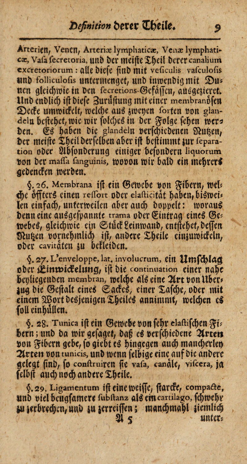 Definition &CCCC ïfreile. Arterien, Venen, Arteriæ lymphaticæ, Venæ lymphati* cæ, Vafa fecretoria, unb ber IttClfîC X^cil bctCt canalium excretoriorum : alle biefe ftnb mit veficulis vafculofis unb foiiicuiofis untermenget, unb imoenbigmit £)u* iten gleichwie in ben fecretions-©efdjfcn, auêgejieret. Unbenblicb i|ï biefe Bunîftung mit einer membranofen S)ecfe umwicfdt, welche aué swepen forten bon glan- dein beftebet, wie wir folcbeé in ber Jolgefeben wer* ben. £a&en bit giandein oerfebiebenen Sftu^en, ber mei|ïe Xbeilberfelbenabcrijï beftimmt $ur lèpara- tion ober 5lbfonberung einiger bejonbern liquorum bon ber maiïa fanguinis, wooon wir halb ein mebrer$ gebenden werben. §,“26, Membrana ijï ein ©ewebe bon Bibern, weh cbe offteré einen reffort ober elafticitdt f>abeu# biéwei* len einfach, unferweilen aber auch bopoelt: woraus benneine auSgefpannte trama ober Eintrag eines ©e? webeS, gleichwie ein 0tucF2einwanb, entjfebet,be(fen fftutym bornebmlid) ijï, anbere Xbeile einjuroicfeln, ober cavitdten su bedeiben. §.27. L’enveloppe, lat. involucrum, ein Umfd)ïaç$ ober {tinwidcluHQ, i)l bie continuation einer nahe fcepliegenben membran, wdebe nié eine 2trtoonUber* jug bie ©eftalt eines 0gcfeiy einer Xafcbe, ober mit einem 2BortbeéjenigenXbeileS annimmt, melden eS folleinbûllen. §. 28. Tunica tfl ein ©ewebe bon febr elaftifeben bern ; unb ba tbir gefaget, bafj eS oerfebiebene Orteil bon gibern gebe, fo giebt eS bingcgw auch mancherlei) 2trteit non tunicis, unb wenn felbige eine auf bie anbere gelegt (ïnb, fo conftruiren (te vafa, candie, vifeera, jn felbfi aucbnod) anbere Xbeile. 5.29. Ligamentum if? eine Wetffc, ftûrcfe, compa&e, unb oiel bcugfamere fubftanz als em cartilago, fcbmebr W verbrechen, unb su serreiffen ; mancbmabl iiemlicb 515 unter*