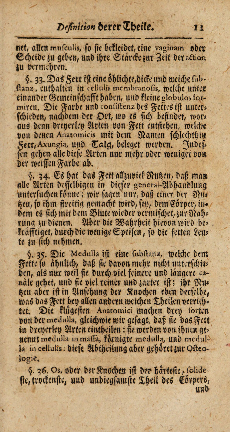 net, allen mufculis, fo fie bcfleibct, citie vaginam obet Scheibe $u geben, unb ihre 6tarcfe sur Seit beva&km |u uermebrett $. 35. Sa$ Sett $ eine 6hlicbte,bic!e tttib weiche fub- ftanz, enthalten in cellulis membranofis, Welche lintCf einander (Bemeinfd;afftbabcn, unb flcitte globulos for- miven. 2)ie garbe ttnb confiftenz beê gefteé if unter* febieben, uaebbent ber ùvt, m eé fid) bejiinbef, mu mi$ benn breperlep Slrtcn bon gett entfielen, weîd)* bon benen Anatomicis mit bem tarnen feblccbtbi» getr, Axungia, ttnb Calg, beleget werben. ^nbef fen geben aüebiefe Wirten nur mehr ober wenigem» ber weifen Çarbe ab. 34. bat bai Jett alffrubief ftëuhen, baf ma» aile Slrtèn befelbigen in btefev generai-^ibbanbUmg untérfucbenbonne; wir fagen mtr, baf einer ber 8hù %en,fo if)in freitig gemacht wirb, feu, bem Körper, in« bem ei ficb mit bem milite wieber rermifrbet, \nv 0lab* nutg |tt bienen. 5lber bie 5S5abrbeit biebon wirb bu frafftiget, burebbie wenige 6peifen, fobie fetten km te $u ficb nehmen. 35. üDte Medulla if eine fubftanz, welche bem gette fo ähnlich, ba§ fie baron mehr nicht unterfdm* ben, até nur weil fie bureb riel feinere unb längere ca¬ nale gehet, unb fie riel reiner unb jarter if; i|r Üftu* fcen aber if in Slnfehung ber Knochen eben berfelbe, waé ba$ Jett bet) allen anbern weichen Aktien rerrich* tel SDie flngefen Anatomid mad)en bvep forte» bon ber medulla, gleichwie wir gefagt, bafi fie baêgett in bretjcrhw mitten eintheilen : fte werben mx ihnen ge* nennt meduMa inmalTa, fomigîe medulla, Uttb medul¬ la in cellulis :biefe 5lbthcilung aber gehöret tuvQftco- logie* §. 36. Os, ober berKnochen if ber hartefe, foiide- fhvtrptfenfe, uub unbiegfamfe Sbeit be$ Körperi, unb