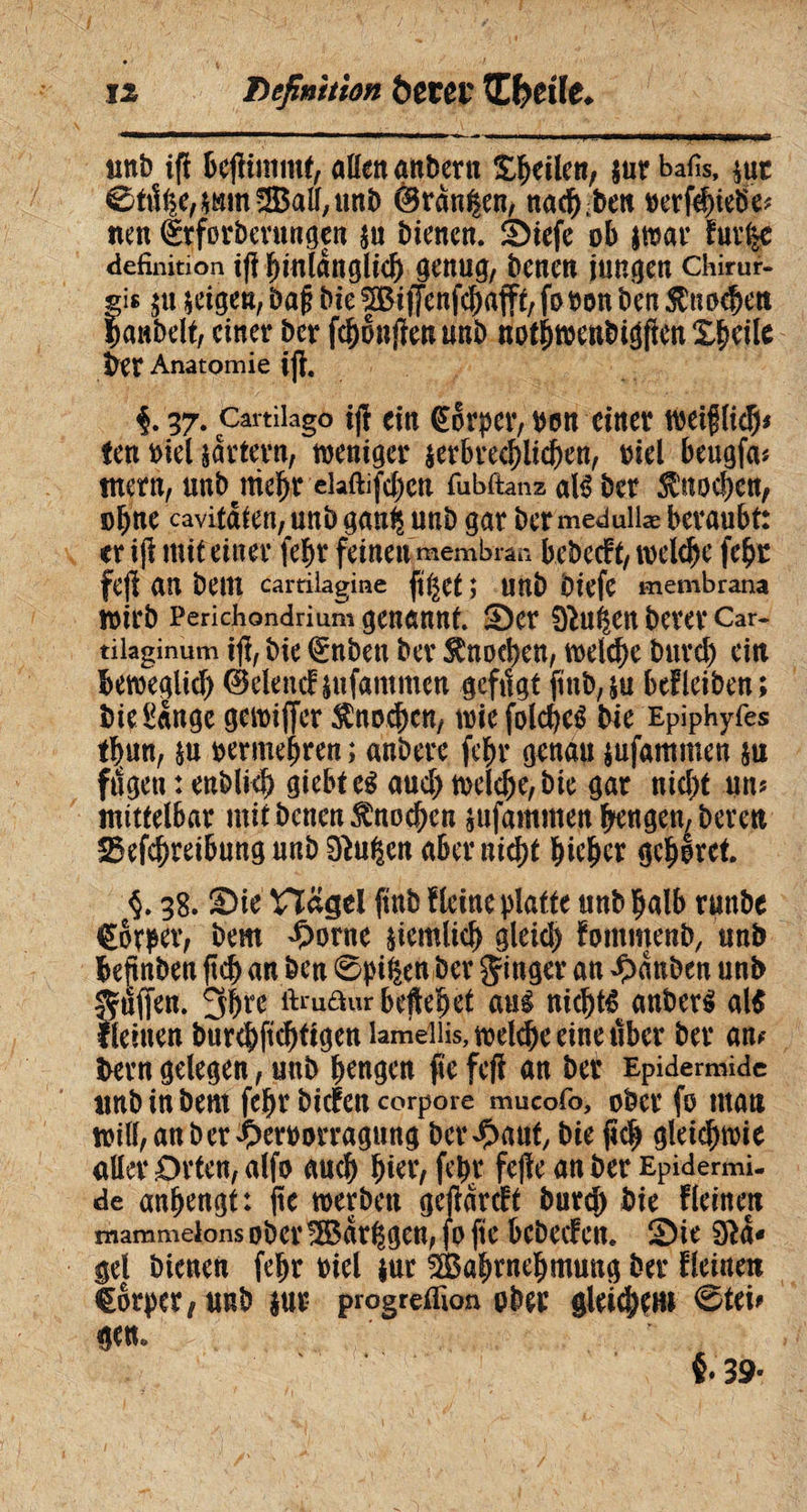 «nb ifï bejlimmt, aöengnbern feilen, sur bafis, sut ©t^e,*mn53ail,tmb ©rangen, nachben »erfthietfe* neu ttforberungen su bienen. Stefe ob smar fuv%c définition i(ï hinldngltch genug, benen jungen chirur¬ gi« $u scigeu, baß bie ^Biffenfc^afft/ fo bon ben Knochen Çaubelt, einer ber fchonjïen unb nothwenbigfienXbcile ber Anatomie ijl. i 37- Cartibgo ijf cm Ctorper, bon einer wetfHcÇ# ten oiel partent, weniger serbrcchlichen, oiel beugfa* tnern, «nbtniebr elaftifcben fubftanz atë ber Knochen, obne cavifdien, unb gan^ unb gar ber meduilæ beraubt: er iji mit einer fehr feinen membran bebccft, welche fehr fejï an bem cartilagine figet ; unb biefc membrana Wirb Perichondrium genannt. Ser 0ÎU^en berer Car¬ tilaginum ijl, bie <£nben ber Knochen, weiche burd) ein beweglich ©elend jufammen gefilgt finb^u befleiben; bie Sange gewiflcr Knochen, wie folcheé bie Epiphyfes thun, su oermehren ; anbere fchr genau jufammen su fugen : enbliçb giebtcg aud) welche, bie gar nid)t un? mittelbar mit betten Knochen sufammett hengen, bereu 25efchreibung unb 0ht$cn aber nicht hicher gehöret. §. 38. Sie' Hagel ftnb f leine platte unb halb ruttbe Corper, bem £onte siemlich gleid) fommenb, unb befinben ftd> an bcn ©pifen ber Ringer an Rauben unb puffen. ftmaur heftetet mi nichts anbcrS al$ f leinen bur<hfichtigenlaméiiis,wel^eeineuber ber am bern gelegen, unb hengen fte feft an ber Epidermide unb in bem fehr biefen corpore mucofo, ober fo man wilhanber^eroorragnng bergauf bie jtch gleichwie aller Orten, alfo auch fehr fe|fe an ber Epidermi¬ de anhengt: ftc werben gejfdrcft burd) bie fleinen mammelons ober !H$dr|gen, fo fte bebeefen. Sie 0*d- gel bienen fehr oiel sur Wahrnehmung ber fleinen torper/ unb sur progretfion ober gletd;ein ©tei* gen.