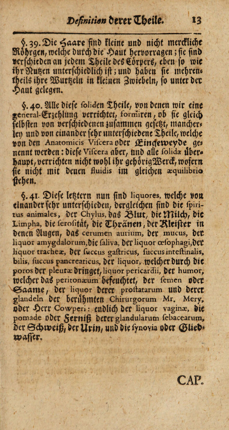 Defini tien ÖCVCC TLfytilC» î 3 $.39.S)ie «£aare ftni) Heine uni) nicht mercfltchc Stêhvgen, welche buvchbie £auf hcrnorvagen ; (te fini) Dcrfcï>icben an jebem £heile be$ €brperS, eben fo wie ibrSRu^en «nterf(bieî)licbi(f ;unD haben fte mehren« thcilS ihre SBurgelu in Fleinen 3wiebeln, fo unter bec *ç>aut gelegen. §.40.3lïle biefe folgen X^clle, non benen wir eine general-(£r$eïjlung oerrichtet, fomîiren,ob fte gleich felbften non »ergebenen èufammen gefegt, mancher» ici; unb non einanber fehr unterfchtebenc Xheile, welche non ben Anatomicis Viicera ober fêincfettteyfce gCf nennt werben : biefe Vifcera aber, unb aüe foiida über* Ijaupt, oerrichten nicf;t wohl ihr gehovigSevcF, wofern fle nicf;t mit benen fluidis im gleichen æquihbrio flehen. §.41. ®iefe ledern nun ftnb liquores, roclc&e non dnanber fehr unterfehieben, berglefchen ftnb bie fpiri- tus animales, bet Chylus, bas ^lut, bie bic Limpha, bie ferofltâf, bie Chcanen, ber Kleifter in benen 3iugen, bas cerumen auiium, bet* mucus, bet liquor amygdalorum,bie faliva, bet* liquor cefophagi,bCC liquor tracheæ, bet* fuccus gaftricus, fuccusinteftinalis, bilis, fuccus pancreaticus, ber liquor, welcf)et bUtch bit porosber pieutæ bringet, lie]uor pericardii, ber humor, welcher baS peritonæum befeuchtet, ber femen ober MgSaame, ber liquor berer proflatarum unb betet glandeln ber bettlhlUten Chirurgorum Mr. Mery, ober 'Oerr Cowper*.* enblich ber liquor vaginæ, bie pomade obet §etniß betet’ glandularum febacearum, $er Bdweiß, ber Urin* unb bie fynovia ober tpaffer. CAP.