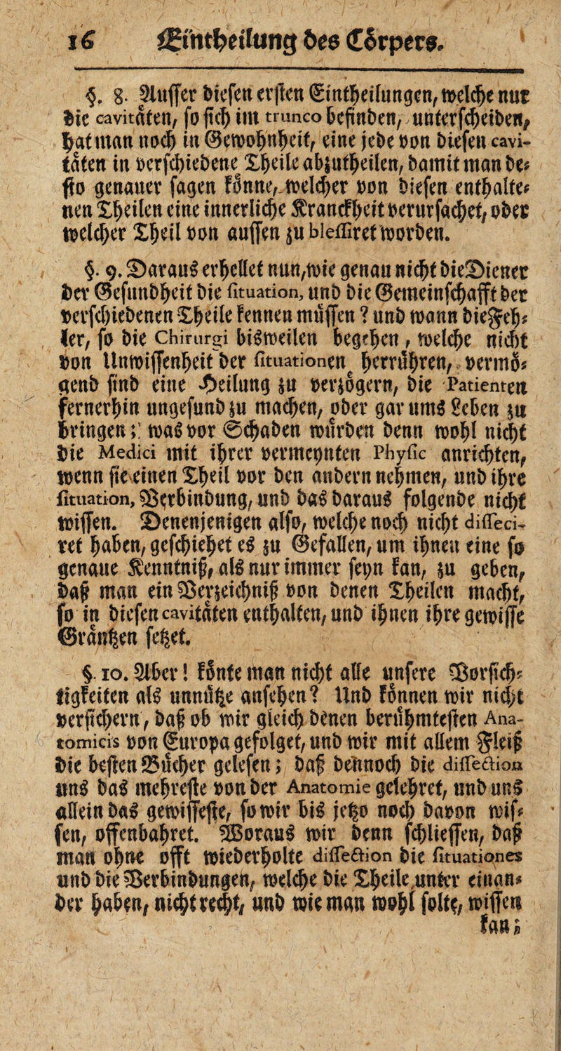 i € Æmt&etlufig öe$ <£êtper$. §. g- bluffer bKfettev|îcn(Sin^ei(tm9cn,n>el$enut Sic cavitaten, foftch int trunco bcjmben, unterfcheiben, batrnan nodj in ©ewohnhdf, eine jebe »on biefen cavi- taten in »erfchiebene^ X^eile abjufljeilen, bamit man be* fio genauer fagen Fonne,,welcher »on biefen enthalte* tien Zweiten eine itmetlidje $rancFheit »erurfachet, obee welcher XÇeil »on «uffen $u biefliret worben. §. 9. S)aranS erudiet nuntie genau nicht bieüDienec bev (Befunbheit bie fituation, unb bie@emeinfchafftber »erfchiebenen Xhdle Fennen muffen ? unb wann biegeh* 1er, fo bie chirurgi bisweilen begehen, rodele nicht »on Unwijfenheitber fituationene fyxxfyxtn, »ermS* genb finb eine Teilung su »ersbgern, bie Patienten (fernerhin ungefunbju machen, ober gar ums Beben su bringen;: waS»or 0chaben würben benn wohl nicht bie Medici mit ihrer »ermähnten Phyfic anrichtcn, wenn fie einen Xheil »or ben anbern nehmen, unb ihre fituation, &erbmbung, unb baS barauS folgenbe nicht wiffen. S)enenjenigen alfo, welche noch nicht difiTec^ vet haben, gefchtehet es §u Gefallen, um ihnen eine fo genaue $enntnij?,alSnurimmer fepn fan, su geben, baff man ein ?£er$eichni£ »on benen Xhdlctt macht, fo in biefencavitaten enthalten, unb ihnen ihre gewijfe CBrdnhen fe^et. §. 10.9lber 1 F§nte man nicht alle unfere ^Borjuh? tigFeiten als unm% anfehen? Unb Fönneu wir nidjt »erjtchern, baf ob wir gleich benen berühmteren Ana¬ tomicis »on Europa gefolget, unb wir mit allem $r!et£ bie be|len sicher gdefen ; baf bennoch bie difleaion ttnS baS mehrere »onber Anatomie gelehret, unbunS allein baS gewiffeHe, fowir bis je|o noch ba»on wifc fett, offenbahret. Voraus wir benn fehlte jfen, baf? man ohne offt wieberholte difleaion bie fituatianes unbbie^Berbinbungen, welche bie Xhdle .unter cinan* ber haben, nicht rech*, unb wie man wohl folto wiffert