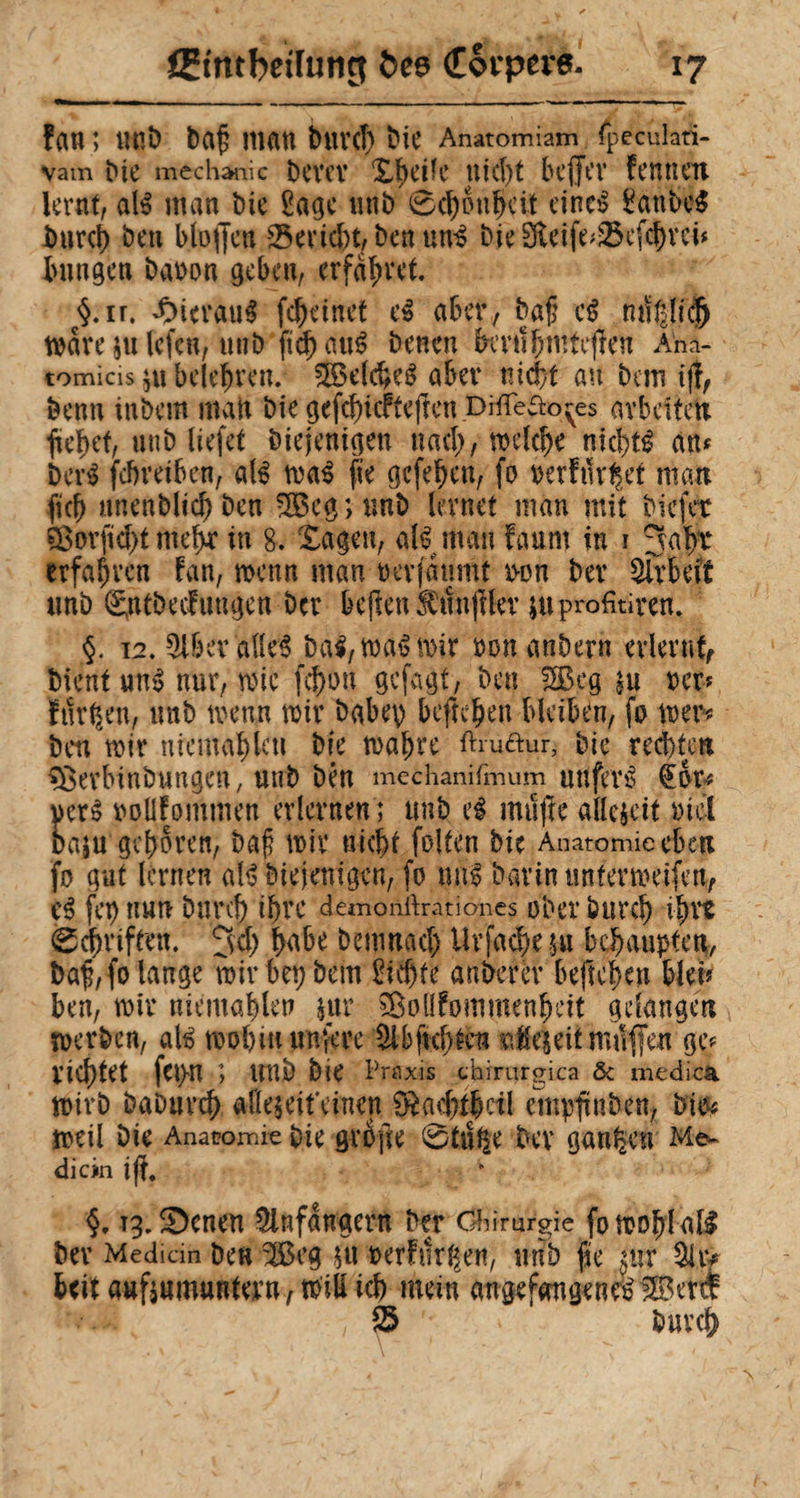 fan ; uni) baf man bittet' bit Anatomiam (peculari- vam Die mechartiic Dem* Xbe*B nicht beffev Fennen lernt, ali man Die £age «nD 6$pnÇei.t einci £attbei Durci) Den bluffen -25end)t, Den uni Die 3teife;2$efcbrci* bungcn baron geben, erfahrt. ç§.ir. ^ierau^ fçbeinet ei aber, baff ci mïlfficj) mare julefcn, uuD ficf> auê Denen knlbmteffen Ana¬ tomicis $u belehren. 5Belcbei aber tîid)t an Dem iff, Denn iuDem man Die gefcbicfteffen DHîeao^es arbeiten fielet, unD liefet Diejenigen nach, meiere nicbti an* Deri febveiben, ali mai fie gefeben, fo rerFilr^et man fiel) unenDlid) Den 3£cg ; unD lernet man mit Diefet s$ovffd)t meb* in 8. Xagen, ali man Faum in i ^aÿr erfahren Fan, menn man nerfaumt t>on Der SÎrbei'f tmb Sntbeclungen ber beffenfnnfflev juprofitiren. §. \2. §lbev'allei bai, mai mir non anDern erlevntf Dient un» nur, roic fcf)on gefagt, Den 2Beg m ner* Furien, unD trenn mir babep befreien bleiben, fo tuer? Den mir nicmablen Die malme ftiuftur, Die rechten sBevMnbungen, unD Den mechanifmum uttfevi €or** ncti roltfommen erlernen ; unD ei muffe allezeit nie! Da;u geboren, baß mir nicht folten Die Anatomie eben fo gut lernen ali Diejenigen, fo mii Darin unter me ifen, ei fet) nun Durch ibve demonftrationes ober Durch i|ms 0cbriften. 3d) b<vbe Demnach Uv fache $u behaupten, baff, fo lange mir bet) Dem £id)te anberèr beffeben blei* ben, mir niemahlen £ur ^Bollfommenheit gelangen merDen, ali mob in unfere £ibßcb£en nJeieit muffen gef richtet fet>n ; trüb Die Praxis chirurgica & medica mirD DaDurch afle$eifeinen D^acbtbctl empffnDen, bi& meil Die Anatomie Die grbffe 0tu$e Dev ganzen Me¬ di ein iff. ig.îDenen Anfängern Der Chirurgie fomohlali Dev Median Den 3Beg fu t>erFur(|ett, unb ße mr 9hy beit auftumuntevn, miliich mein angefangenei$3 erd: 'Imü K , $5 Durch