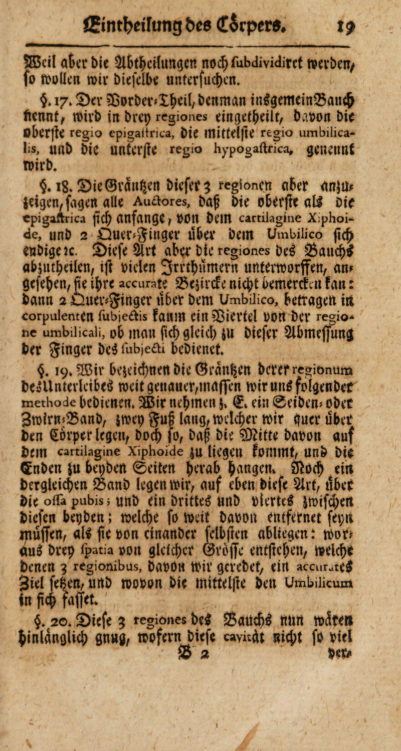 5S5cil aterbie $lbtbcihmge« nochlubdividitct mevbetfy fo mollen mir biefelbe unterfüchen. §. 17. S)ev Sßorber*£hdl, benrnan inlgemeinSBancjj ftennt, mivb in bvep regiones eingekeilt, barnw bie oberjfe regio epigaltrica, bie ltîittel|te regio umbilica¬ lis, «ab bie unta’jîe regio hypogaftrica* geuetmf TOil’b. §. 18.3)ie ©rangen biefer % regîoncn a&er <tnju* $dgen,fage« aile Aurores, baf bie obêrfte all Die epigaftrica |îC^> attfangC , «0» beitl cartilagine X;phoi- de, unb 2 QueC^Mg«.’ Ü6ev bem Umbilico w enbigeîc. S)iefe 5lrt aber bje regiones bel Sauch# abjutheilen, ijï oiclen ^rrthnmern untermorffen, an* gefehen, fie ihre accurate 25e$ircfe nicht bemerk« fan t bann 2 Duev*Siftger uher bem Umbilico, betragen in corpulente« fubje&is fattîU eitt?Bievtel boit bev regio¬ ne umbilicali, ob mau fkh gleich ju biefer ^Ibmepug ber Singer bel fubjeöi bebtenef. $. 19,2ßir beH’i^ne« bie @ean|en bererregionum belUntevlcibei weit genauer,maflen mirunlfolgenber methode bcbienen. -Bit nehmen ®» ein @eibem ober 3mirm2$anb, smep §uß laug, meiner mir gucrubet ben övper legen, bod) jo, baß bie SDfttte babon auf bem cartilagine xiphoide ju liegen fommt, unb bie CËnben $u bepbe« 6eiten b^’rab bangem &öcj) ein betgleichen 23anb legen mir, auf eben biefe $lrt, tlbeO bie oda pubis j «nb ein brittel unb viertel jmifchert biefen bet) ben ; melche fo meit baoon entfernet fepit muffen, all jte oon cinanber fetbfien abliegen: moft au! bvep ipatia oon gleicher ©voffc entßcljen, melch* benen 3 regionibus, baron mir gerebet, eirt accurate# Biel fefce«, unb mooon bie mittelfte ben Umbilicum In ftch faffeu §. 20. S)iefe 3 regiones bei SSatich# ttmt m<5te» hinlänglich gmtg, mofern biefe cayitàt nicht fo biel & 2 M* 1