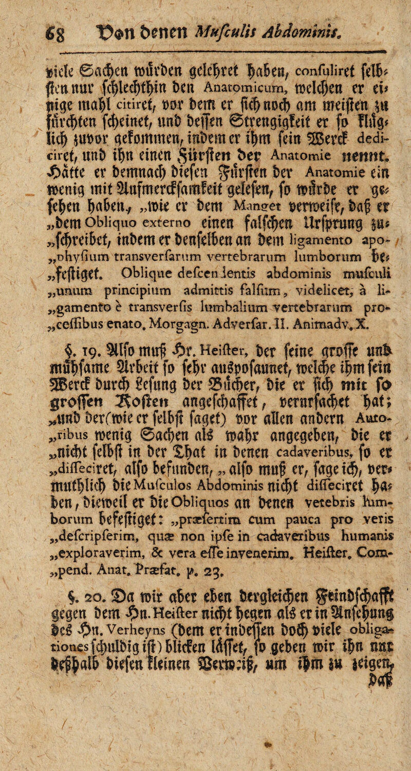 6g &0Î1CÎÎ Müfculis Abdominis» meîe ©ackert würben gddjret laben, confuliref fdb# flen nur fd)le$tï>m ben Anatomicum, mdcf)en er t\> liige ma|l dtiret, »or bem er jk|nocb am meiften ftlv^ten fd)einet, nntî beffen Streng.igf.eit er fo fMg# lirî) $uror gefommen,inbemcr i|m fein SBercf dedi- ciret, unb i|n einen Sifcjten ber Anatomie mnnu 4batte er bemnad) liefen ^tîrjien ber Anatomie ein wenig mit Siufmercffamfeit gdefen, fo tmlrbe er ge* fe|en babem, „wie er bem Mnn<?et t>emeife, baji er „bem obliquo extemo einen falfdjea Urfptung $u« „fdjreibef, tnbem er benfdben an bem ligamento apo- „nhyiium transverfarum vertebrarum lumborum Be# „fcjUgek Oblique defcen lentis abdominis mufculi „unum principium admittis falfiim, videlicet, à li- „gamento è transverfis lumbalium vertebrarum pro* „ceflibus enato. Morgagn. Adverfar. II. Animadv,X §. 19. tlfo muf £>r. Heifter, ber feine griffe ttn& Arbeit fo febvaugpofaunef, wd^eibmfein $5ercf burd) £eftsng ber S$ûèer, bie er ftd> mit fo groffett Soften angefdjaffet, bernrfa#ct |at; „unb berfroie er fdbjt faget) twr allen anbern Auto- „ribus wenig ©ad)en atë wahr angegeben, bic er „nicht fdbft in ber X|at in benen cadaveribus, fo er „ditfeciret, alfo beftmben, „alfo muf? er, fage id), ber# mtlCblicb bie Mufculos Abdominis nie^t diffecitet |a* ben, bieweil er bie Obliquos an benen vetebris lem¬ borum befejîiget: „præfertim cum pauca pro veris „defcripferim, quæ non ipfe in cadaveribus humanis „exploraverim, & vera efte invenerim. Heifter. Com- „pend. Anat. Prsefat. p. 25. i 20. Sa wir aber eben bcrgleidjen psnbfd?aff£ gegen bem $n. Heifter nu|i legen at$ erin 3lnfe|un§ beê #n. Verheyns (bem er inbeften bot| uieîe oblige tionesfcf>ulbigiÇ)blicfen Idjfet, jo geben wir ibn nnr beflalb liefen rlemert Setwrif, um i|nuu $eigen^ /