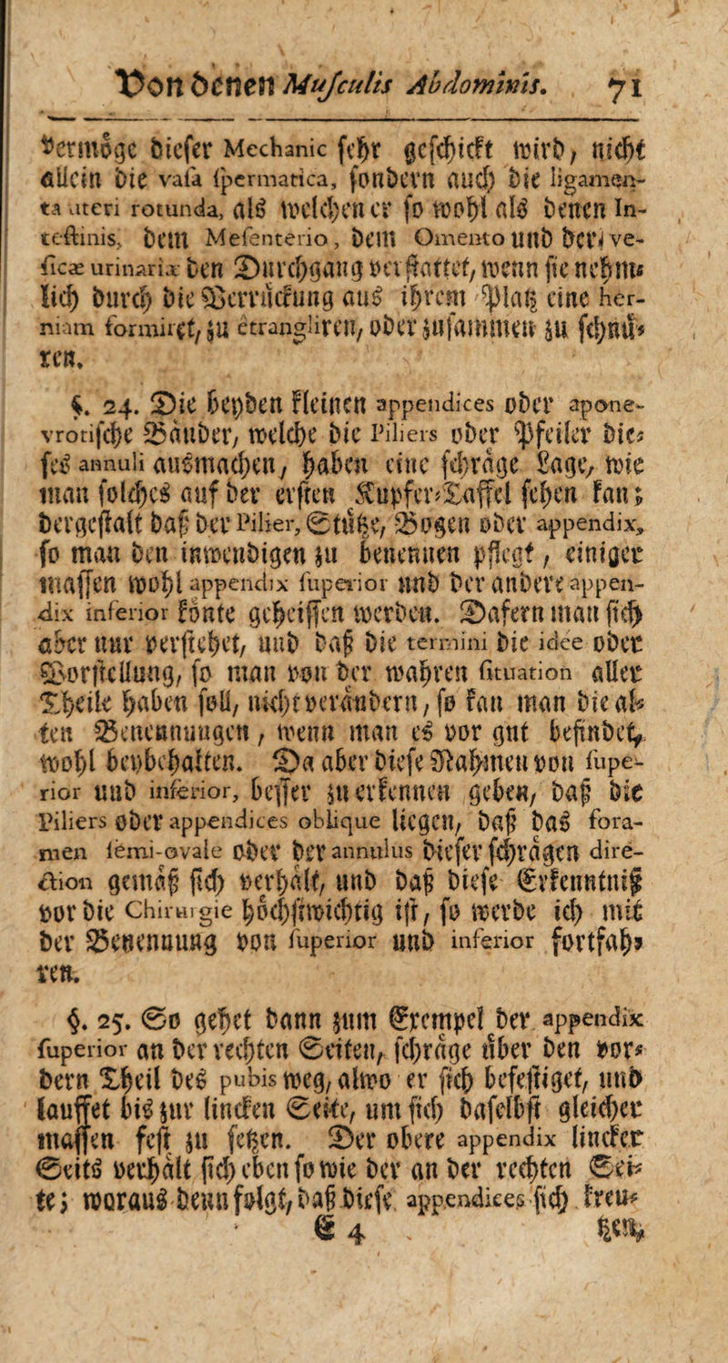 X?Ott ôCfîCîî Mujculis Abdominis, y i ^crmov^e bicfer Mechanic fc^r gcfdjidt wirb, md)t allem bie vala {pcrmatica, fonbCVU aucf) bie ligamen¬ ta ateri rotunda, até Welchen Ci* fo W0f)i atè bt’ttCn in- teftinis, fcem Mefenterio, beti» Omento Uflb bci’i ve- Ticæ urinaria ben Surd)gang t>cv fattef, wenn fie neBm« ïid) burd) bte&cmidung au£ i|rcm ^lal| dne her¬ niam formiret/JU etranghrcn, ober gUfammetï $U fd)EU* rem 24. Sie bep&en deinen appendices ober apone- vrotifdje Sauber, welche bie Piliers ober Pfeiler bie* fcé annuli auêmacben, laben eine ferrage £age, wie inan foldfeS auf bev erfreu $upfer*£affel fe|en Fan; bergcjlalt baf ber Pilier, 0tûfee, Sogen ober appendix, fo mau ben inmenbigen $u benennen pflegt, einiget inajfen wo|l appendix fupeiior unb ber anbeve appen¬ dix mfenor foutc ge|eijfeit werben. Safern mau fidj aber nur verfielet/ uub baj? bie termini bie idee ober ©orf teil un g, fo man twn ber wahren fituation aller X|eik |aben foü, nkf)treraiibern, fo Fan man bieak ten Setten mm gen, wenn man ti oor gut befmbet, Wo|l bet}bc|aiten. Sa aber biefe Halmen von fope- rior uub inferior, beffev $tt erFennen gebe«, bajj bie Piliers ober appendices oblique liegen, bafî ba» fora¬ men iémi-ovale ober blT annulas bil’fev fd)ràgtn diré- aion gemaf fid) verhalt, uub baf biefe €vfen«tnif vor bie chirmgie l;bd)fiwtcbtig tfr, fo werbe id) mit her Senenuung bon fopenor uub inferior fortfal? ren. $. 25. @0 gehet bann jutti Tempel ber appendix fuperior an bewerten 0eifeu, fchrage tiber ben vor* bern £|eil beé pubis weg, alwo er fkh befestiget, uub lauffet brê sur linden 0eke, um fid) bafelbft gleid)er maffen fefl $u fefym. Ser obere appendix linder 0eit£ verhalt fid) eben fo wie ber an ber rechten ß& tt> worauibeunfolgt/bal biefe appendices fid) Freu*
