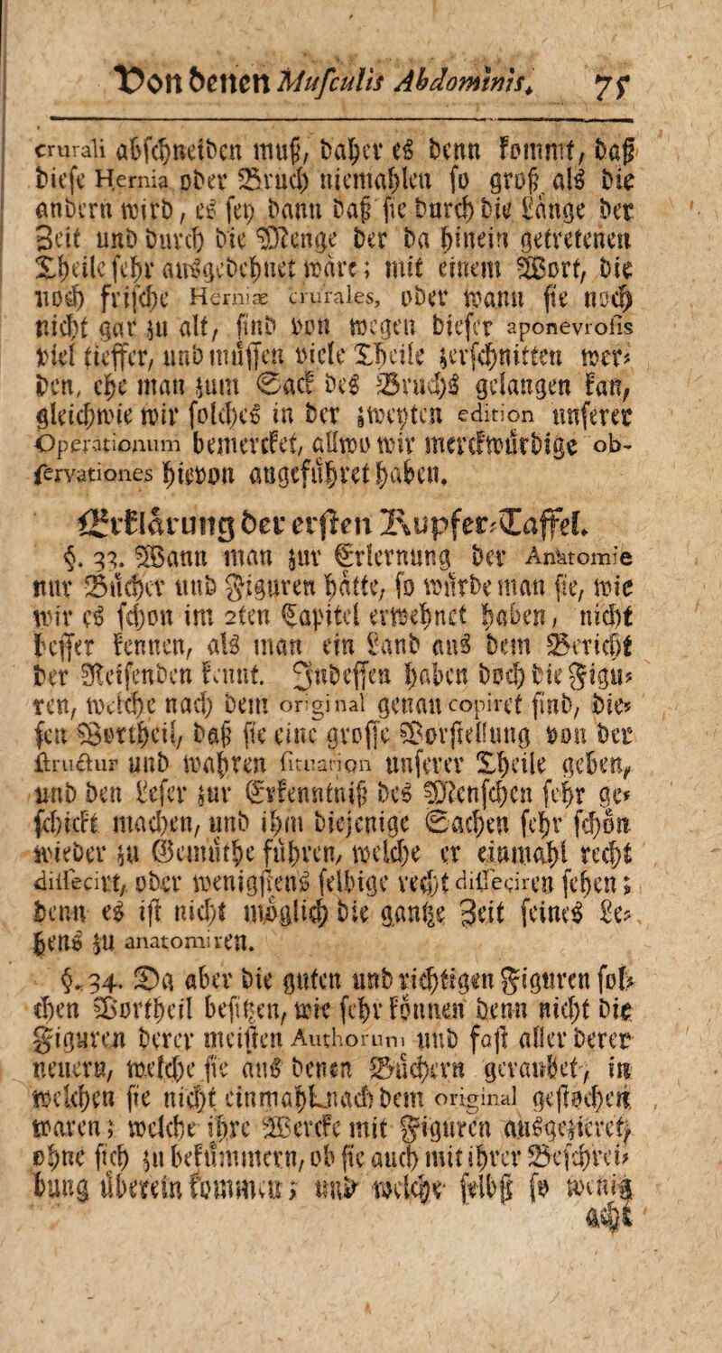 I cmraii abfehneiben mufj, baher e£ benn Fottimf, bßg tiefe Hernia ober 25vud) niemahleu fo grof? aU bk anbern wirb, et- fep bann baf fieburchbk £ange bet Bett unb Durch bic Wenige ber ba hinein getretenen Xf)eilefe^raiBgcbehuetwäre; mit einem SBort, bk Itod) fvifd)C Herniæ aurales, ober Wann ftC ttod) nicht gar $u alt, ftnb bon wegen biefer aponevrofis biel tteffer, unb muffen èicle Xîtcile krfehmtten wer* ben, ehe man juin 0acf beg 25rud)$ gelangen bau, gleichwie wir folclHB in ber iWeçten édition unferec Operationum bemCVCfet, aöwi) Wtt* mcrcfwtkbîge ob- fervationes huwon augcfu^vct ^aben* öfvElarung fca* erfîm l\upferÆafFeî* 3g. 5Bann man jur Erlernung ber Anatomie nur Sucher unb Figuren batte, fo würbe man fie, wie wir çé fd)on im 2ten Kapitel evwehnct haben, nicht jeffer bennen, atë man ein £anb <mg bem Bericht ber Sïïetfenben tarnt. 3n^effen hüben bud)bkgigu? ren, welche nad) bem original genau copiret finb, Die* feu îBortheti, bafj fie eine greffe SBorfteflung ton bet ûruâtur unb wahren fituanon nuferer Xf)dle geben, unb ben liefet* nir (Svfenntiuff bc3 ^ftenfehen feffr ge» fchicFt mad)en, unb ihm Diejenige Sachen feljr fd)6n wieber $u Éemuthe fuhren, wcld)e er einntahi recht diüecirt, ober wenigffeiB feilugc vedjt di0edren fchen; beim ift nicht möglich Die gan^e Beit feinet £e* hené $U anatomiren. §*34 ®a aber bie guten unb richtigen gigurenfofr eben ^Bertheil hefigen, wie fc^r Fennen Denn nicht bk giguren Derer meiften Authornn, unb foff aller Derer neuern, welche fie ciné Denen Suchern gevaubet , in welchen fie nicht einmabLnadl bem original ge (lochen waren ; welche ihre -teerefe mit gigtircn anêgciievct, ohne fich 511 bebiîmmcrn, ob fie auch mit ihrer 23cfd)rei* bung ükremfomman tmir weiche* fflbg fo mm