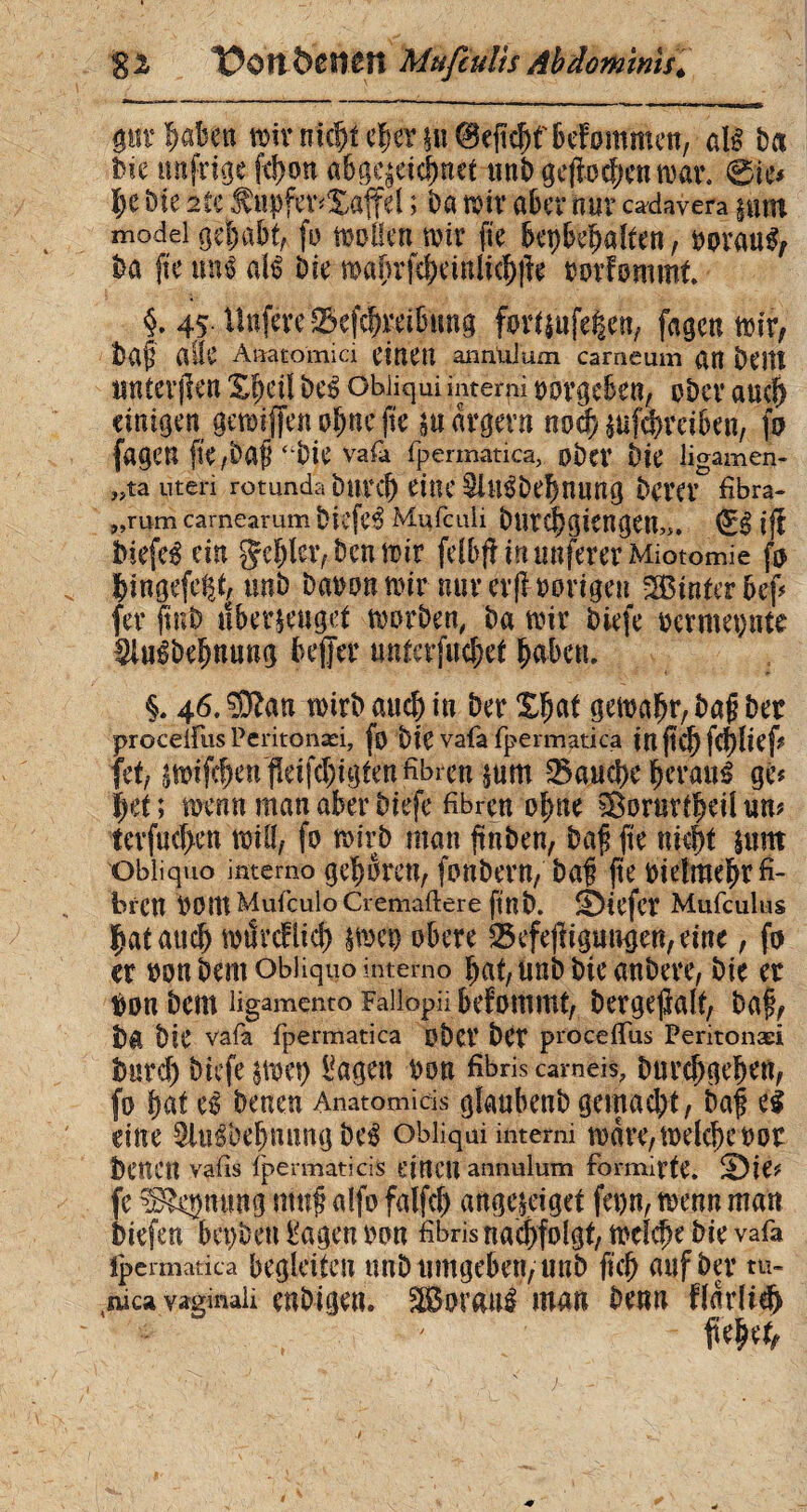 Sä t?0!t&Cf1£H Mufeulis Abdominis. proben wir nichteher§ii@eficbfbefommen, aU b« feie nufrige fcbon abge^eichnet unb gc^oc^cn n>ai\ @ie? l)t ble 2îï $upfer?Xaffel ; ba wir aber nur cadavera mm modei gehabt, ff) wollen wir fie bepbebalten, borauS, fea fte mH atë feie mabrfchemlicbjîe borfommt §. 4,5 Uttfere -Sefcbmbtmg forUttfegen, fagcn wir, feaf aûc A »atomi ci einen annUlum carneum «tt beitî irntcrflen Xf)d! be£ obliqui interni oorgeben, ober auch einigen gewiffen ohne fie m ärgern mä) èufchreihen, fo fagen ‘*bie vafa fpermatica, ober feie ligamen- „ta Uten rotunda butd) eilte Slli^feebuung bem fibra- „rum carnearum biefc3 Mufcuii feurchgtengeu,,, iff feiefeé ein gehler, feen wir felb# in nuferer Miotomie fo hingefe^t, unb feabon wir nur cif hörigen SBinterbef? fer ftnb «bezeuget worben, ba wir biefe bermepte Sluêbeïmuug befer unterfud;et habe». i 46. Sïïatt wirb auch in ber Xßat gewahr, baß feer proceifus Peritonæi, fo feie vafa fpermatica inficf) \é)lk\? (et, «wife^en j!eifd)igfenfibren ^um 33aud>c beraub ge? \)ü ; wenn man aber biefe fibren ohne ©ortirf^cü un? terf«d>en will, fo wirb man jtnben, baß fie nicht sunt obliquo intemo geboren, fonbern, baß jte bielraehr fi¬ bren bOtttMufculoCremaftere ftnb. ©tefcï Mufculus Çataud) wtSrcHicf) |weo obere 23efefn gütigen, eine, fo er oon bem obliquo intemo hat, unb bie anbere, bie er i)on bem ligamento Fallopii befommt, bcrgefialt, baß, fea bie vafa fpermatica ober ber proceifus Peritonæi feard) biefe |Wet) Tageti bon fibris carneis, burchgehen, fo bat ce benen Anatomicis glaubenb gemacht, baß eé eine 9lu$ö$tutng be$ obliqui interni wäre, welche b or benen vatis fpermatica eittCU annulum formirte. H)ie? fe ^lepung muß alfo falfd) aftgejeiget fet)n, wenn man feiefen bepbett langen bon fibris nachfolgt, welche bie vafa fpermatica begleiten unb umgeben, unb fleh auf ber tu- ai ca vaginali mbip«. 2Bor<W$ «1«« fee«« fïadîd) fießet,