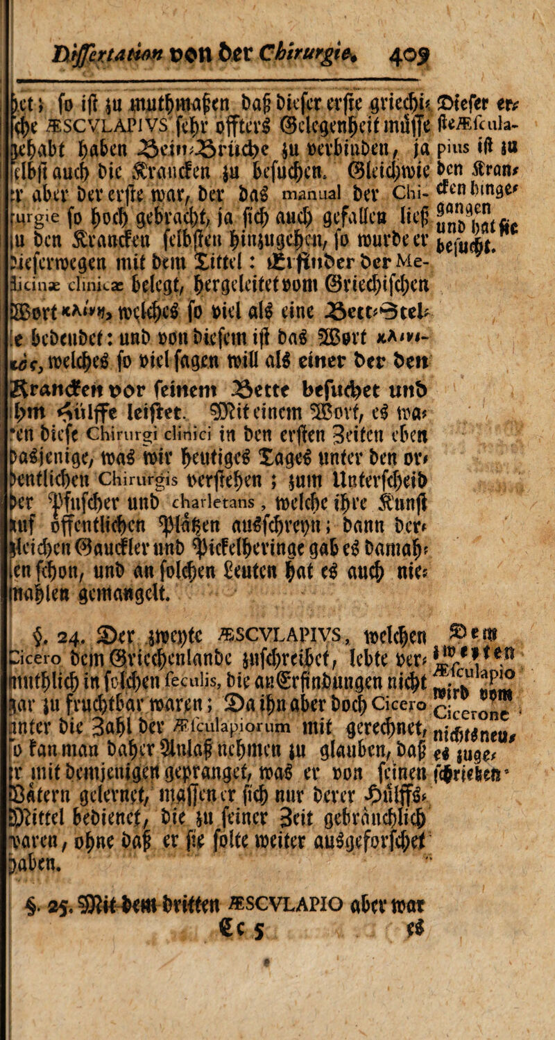 bct t fo ijt jn muthmafen Dajj Diefct erfte grie<hk2>tefer er* |<he æscvlapivs fcï)r offterS Gelegenheit mi5ffe tfeÆfcuia- nehabf hüben Sein;Srüd>e ju oerbiuDen, ja pins ift sa felbft auch Die Ârancfen $u befuchcn. Gleichwie ben tfran* tï aber Dev erp war, Der DaS manual Der Chi- «en Dinge* ruig'c fo f)0(f) 0racf)f, jfl ficf) and) gefallen lief ÄcJtfa [u Den £rancfen felbjïen hin$ugej)cu, fo würbe er ^efuét. Üeferwegen mit Dem Xittel : lEvfinber Der Me- jütih* cltnkae belegt, Çergclcitet»otii Griechifchen DBort **'»*> welches fo Diel als eine Secc*0teb le beDeuDet: unD »onbiefemift Das 5Bort *a*vi- ^welches fo oielfagen will als einer Der Den Rrantfen vor feinem Sette befuget unD iiyrti ^ülffe leidet, ÿftit einem 3Borf, eS wa> •en Dicfc chirurgi clinici in Den erjten Seiten eben Dasjenige, waS wir heutiges XageS unter Den or* ^entliehen chirurgis uerftehen ; $um UnterfcheiD Der vj)fufd)er unD charietans, welche ihre jtnnjl Huf öffentlichen ^laÇen auSfchrepn ; Dann Der* |leid)cnGaucflerunD ^icFelheringc gab eS Damah* len fchon, unD an folgen Leuten hat eS auch nie* nahten gemangelt. $. 24. Ser mW æscvlapivs, welchen Cicero DemGricchenlanDe äufebreihet, lebte rer* (nuthlich in felgen feculis, Die an(£rfinbungen nrd^t m ]u fruchtbar waren î ® a ihn aber Doch Cicero Cicerone - cinter Die 3ahl Der Äfculap.iorum mit gerechnet, nidusneu* 0 fan man Daher $nlaf nehmen ju glauben, bafj a mtf [r mit Demjenigen gepranget, waS er oon feine« ftjrie&eir toatern gelernet, «taffe« er fich nur Derer «ÇntiffS* Drittel bedienet. Die &« feiner Seit gebräuchlich iparen, ohne Daf er fie folte weiter auSgeforfchet ^>aben. §. 35. 9Kitbew Dritten æscvlapio aber war €c 5