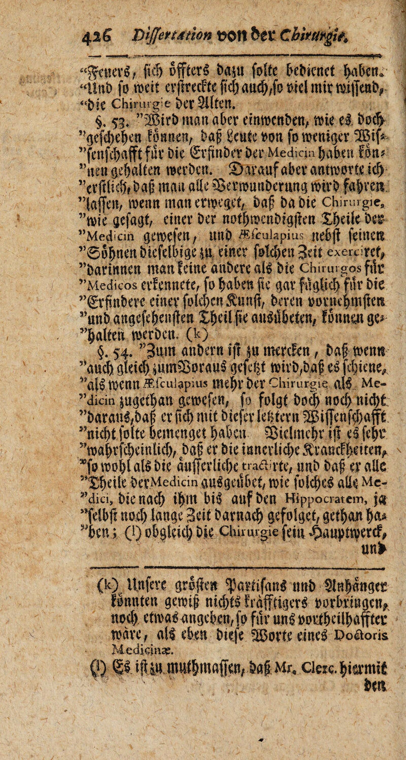 Tsîffenmon t>Oît htt GbitUigfa fiel) éffterê bam folle beMcnct haben* “Unb fo weit evflrccftc fiel) auch,fc ord mir wifftnb, «bie Chirurgie bet 5llteU. §. 55. ”3Birb man aber einwcnben, wie e$. bocfr ’?<jefd>eî>en fontem baf Sente non fo weniger ’fenfchafft fur î)ie (Srftnber ber Median haben fort? 5,nen gehalten werben, darauf aber antworte ich ,?erßliehr ba§ mau alle ^erwunberung wirb fahret! Waffen, wenn manerweget/ baf babie Chirurgie, ”wie gejagt, einer Der notljwcnbigßen Xbeiie ber ”Med*cin gewefen, unb Æfculapius nd>ß feinen ”0obnen biefelbige ju einer fotcheu Seit exereircf, ”bartnnen man feine anbereaB Die chirurgos fik ”Medicos erfcnnete, fo haben fie gar fugljch für Die ”€rftnbere einer folehcn^unß, beren oornchmftm ’-unbanaefehenflen X&eüfieaiBübeten, foummge* ^halten werben, (k) §. 54. ,53um anbern ift $u merefen, baß wenn ”auch gleich mm$£orau$ gefegt wirb,baf té fd)itue^ wennÆicuiapms mehr ber Chirurgie al$ Me- ?’dicin jugethan gewefen/ fo folgt bo$ nocf> nicht ”baraué,baj er (ich mit btefer ledern 2ßiffenfd)afft s,nichtfolte bemenget haben Vielmehr ift es fehr ^wahrfcheinlid), bajj er bie innerliche ^rancfhdteiv *fo wohl afê bie äußerliche tra&\\% tmb Da# Vr alle ”Sheile beyMedidn atBgetibet, wie folcheS alle Mç- ?’dici, bie nach iÿltt'bB auf ben Hippocratem, i* ’Tdbfî uoi) lange Seit barnach gefolget, gethan ha* ?#bcn; 0 obgleich bie Chirurgie fein ^mptwercf, un* 1 1 l'WT ^ ******mm——■*M—w'mrnrm^mm—p . . ■ ,- (k)^ Unfett großen ^arlifané tmb Anhänger tonnten gewiß nichts fraffttgeré oorbrinaetv noch etwaé augebemfp fur unê oortheilhaftta* wäre, alt eben btefe Sporte rincé Do&ons Medicinas. ifti« ô«| Mr. Cleic. permit