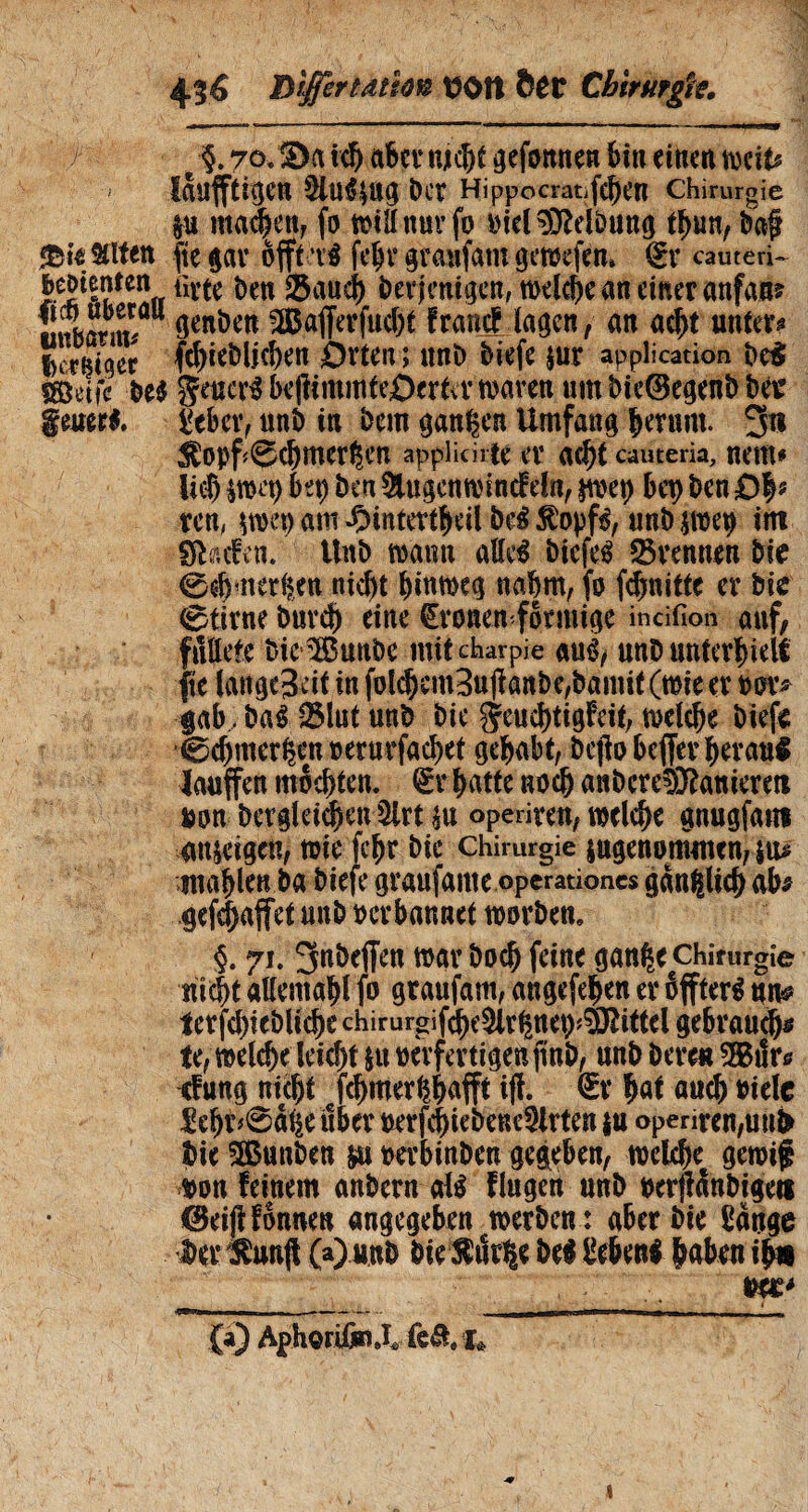 4lé Tltffertàmn üOtt &CC Cbirurgk. e §. 7<x 3)a ich aber njcht gefomten bin einen weit* ' laufftîfjen §lu*$ag ber Hippocratifehen Chirurgie lu inanen, fo willnuvfo oid Reibung tbun, baf «Big Sitten ftçgar offtxi feljrgraufatugewefen» gr cauteri bedienten ürtc ben Saucb Derjenigen, rodele an einer anfan? tiubarm/U 9enî)en françfJagen, an acht untere fcer^tqer fchieblichen £)rten î ttnb biefe jur application be! fSîdfc be$ Setter* kjümnttrôertev waren um bie®egeni) ber gener*. £eber, unö in Dem ganzen Umfang herum. 3n $opf<@chmerhen applicate er acht cauteria, nem* lief) $wcb bet) ben &ugenwincfdn, jwet) bet) ben Dfy ren, am -Ointertheil be£ £opf*, unb $weo itn gfhefen. Unb wann alle* biefe* trennen bie 0$bmerken nicht hinweg nahm, fo fäjnitte er bie 0tivne burch eine CEronenformige incifion auf/ futtete bie Sunbe mit charpie au*, unb unterhielt fte langejeit in folchem3ujïanbe,bamit(œieer oor* gab, ba* 2Mut unb bie ^euc^tigfcit, welche biefs Cchmerhemoerurfachet gehabt, bejlobeffer heran! laufen mochten. 6r hatte noch anbcreSKaniereti non Dergleichen 3lrt su operiren, welche gnugfans anseigen, wie fehr bie Chirurgie sngenommen, $tu mahlen ba biefe graufante operationes gänzlich ab$ gepaffet unb oerbannet worben, §. 71. 3nbeffen war hoch feine gan^e Chirurgie nicht allemahl fo graufam, angefehen er éffter* ttn* terfd)iebliche chirurgif^e3lr^net)^ittel gebrauch* te, welche leicht su oèrfmigenfmb, unb bereu SSBilr* cfung nicht fchmerhhufft iff. @r W auch »tele £ehr*@ahe über oerfchiebene^lrten |u operiren,uni» bie 3ßunben m oerbinben gegeben, welche^ gewif oon feinem anbern al* fingen unb ocrjfanbigeti ©eijHonne« angegeben werben : aber bie üauge Der l^unfi (a) unb bie $ud|e be* geben* haben ihn . Mt* (a) ÄphgriiaiX feö. I«